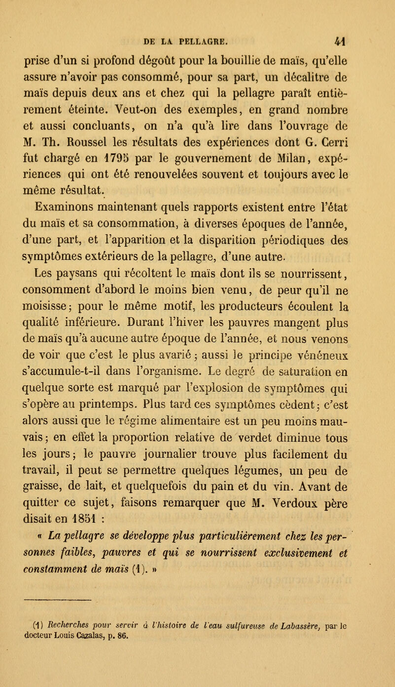 prise d'un si profond dégoût pour la bouillie de maïs, qu'elle assure n'avoir pas consommé, pour sa part, un décalitre de maïs depuis deux ans et chez qui la pellagre paraît entiè- rement éteinte. Veut-on des exemples, en grand nombre et aussi concluants, on n'a qu'à lire dans l'ouvrage de M. Th. Roussel les résultats des expériences dont G. Cerri fut chargé en 4795 par le gouvernement de Milan, expé- riences qui ont été renouvelées souvent et toujours avec le même résultat. Examinons maintenant quels rapports existent entre l'état du maïs et sa consommation, à diverses époques de l'année, d'une part, et l'apparition et la disparition périodiques des symptômes extérieurs de la pellagre, d'une autre. Les paysans qui récoltent le maïs dont ils se nourrissent, consomment d'abord le moins bien venu, de peur qu'il ne moisisse ; pour le même motif, les producteurs écoulent la qualité inférieure. Durant l'hiver les pauvres mangent plus de maïs qu'à aucune autre époque de l'année, et nous venons de voir que c'est le plus avarié • aussi le principe vénéneux s'accumule-t-il dans l'organisme. Le degré de saturation en quelque sorte est marqué par l'explosion de symptômes qui s'opère au printemps. Plus tardées symptômes cèdent; c'est alors aussi que le régime alimentaire est un peu moins mau- vais ; en effet la proportion relative de verdet diminue tous les jours; le pauvre journalier trouve plus facilement du travail, il peut se permettre quelques légumes, un peu de graisse, de lait, et quelquefois du pain et du vin. Avant de quitter ce sujet, faisons remarquer que M. Verdoux père disait en 1851 : « La pellagre se développe plus particulièrement chez les per- sonnes faibles, pauvres et qui se nourrissent exclusivement et constamment de maïs (1). » (1) Recherches pour servir à l'histoire de l'eau sulfureuse de Labassère, parle docteur Louis Cazalas, p. 86.