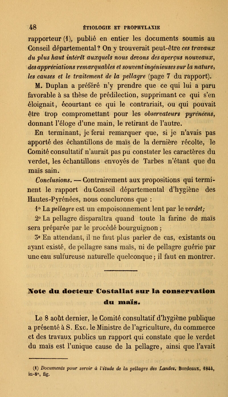 rapporteur (i ), publié en entier les documents soumis au Conseil départemental? On y trouverait peut-être ces travaux du plus haut intérêt auxquels nous devons des aperçus nouveaux, des appréciations remarquables et souvent ingénieuses sur la nature, les causes et le traitement de la pellagre (page 7 du rapport). M. Duplan a préféré n'y prendre que ce qui lui a paru favorable à sa thèse de prédilection, supprimant ce qui s'en éloignait, écourtant ce qui le contrariait, ou qui pouvait être trop compromettant pour les observateurs pyrénéens, donnant l'éloge d'une main, le retirant de l'autre. En terminant, je ferai remarquer que, si je n'avais pas apporté des échantillons de maïs de la dernière récolte, le Comité consultatif n'aurait pas pu constater les caractères du verdet, les échantillons envoyés de Tarbes n'étant que du maïs sain. Conclusions. — Contrairement aux propositions qui termi- nent le rapport du Conseil départemental d'hygiène des Hautes-Pyrénées, nous conclurons que : 1° Lapellagre est un empoisonnement lent par le verdet; 2° La pellagre disparaîtra quand toute la farine de maïs sera préparée par le procédé bourguignon ; 5° En attendant, il ne faut plus parler de cas, existants ou ayant existé, de pellagre sans maïs, ni de pellagre guérie par une eau sulfureuse naturelle quelconque; il faut en montrer. Note du docteur Costallat sur la conservation du maïs» Le 8 août dernier, le Comité consultatif d'hygiène publique a présenté à S. Exe. le Ministre de l'agriculture, du commerce et des travaux publics un rapport qui constate que le verdet du maïs est l'unique cause de la pellagre, ainsi que l'avait (i) Documents pour servir à l'étude de la pellagre des landes. Bordeaux, 1844, in-8°, fig.