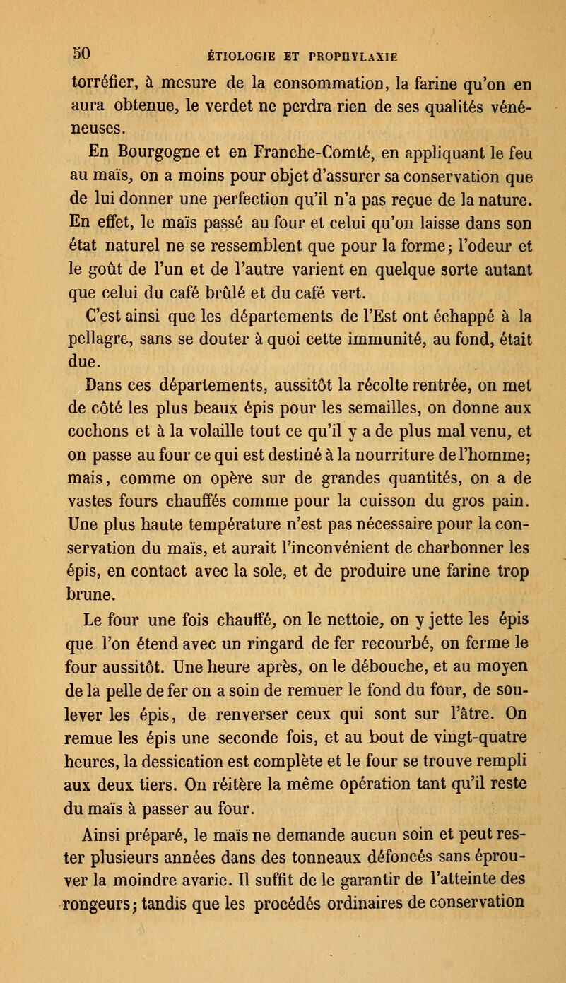 torréfier, à mesure de la consommation, la farine qu'on en aura obtenue, le verdet ne perdra rien de ses qualités véné- neuses. En Bourgogne et en Franche-Comté, en appliquant le feu au maïs, on a moins pour objet d'assurer sa conservation que de lui donner une perfection qu'il n'a pas reçue de la nature. En effet, le maïs passé au four et celui qu'on laisse dans son état naturel ne se ressemblent que pour la forme; l'odeur et le goût de l'un et de l'autre varient en quelque sorte autant que celui du café brûlé et du café vert. C'est ainsi que les départements de l'Est ont échappé à la pellagre, sans se douter à quoi cette immunité, au fond, était due. Dans ces départements, aussitôt la récolte rentrée, on met de côté les plus beaux épis pour les semailles, on donne aux cochons et à la volaille tout ce qu'il y a de plus mal venu, et on passe au four ce qui est destiné à la nourriture de l'homme; mais, comme on opère sur de grandes quantités, on a de vastes fours chauffés comme pour la cuisson du gros pain. Une plus haute température n'est pas nécessaire pour la con- servation du maïs, et aurait l'inconvénient de charbonner les épis, en contact avec la sole, et de produire une farine trop brune. Le four une fois chauffé, on le nettoie, on y jette les épis que l'on étend avec un ringard de fer recourbé, on ferme le four aussitôt. Une heure après, on le débouche, et au moyen de la pelle de fer on a soin de remuer le fond du four, de sou- lever les épis, de renverser ceux qui sont sur l'âtre. On remue les épis une seconde fois, et au bout de vingt-quatre heures, la dessication est complète et le four se trouve rempli aux deux tiers. On réitère la même opération tant qu'il reste du maïs à passer au four. Ainsi préparé, le maïs ne demande aucun soin et peut res- ter plusieurs années dans des tonneaux défoncés sans éprou- ver la moindre avarie. Il suffit de le garantir de l'atteinte des rongeurs; tandis que les procédés ordinaires de conservation