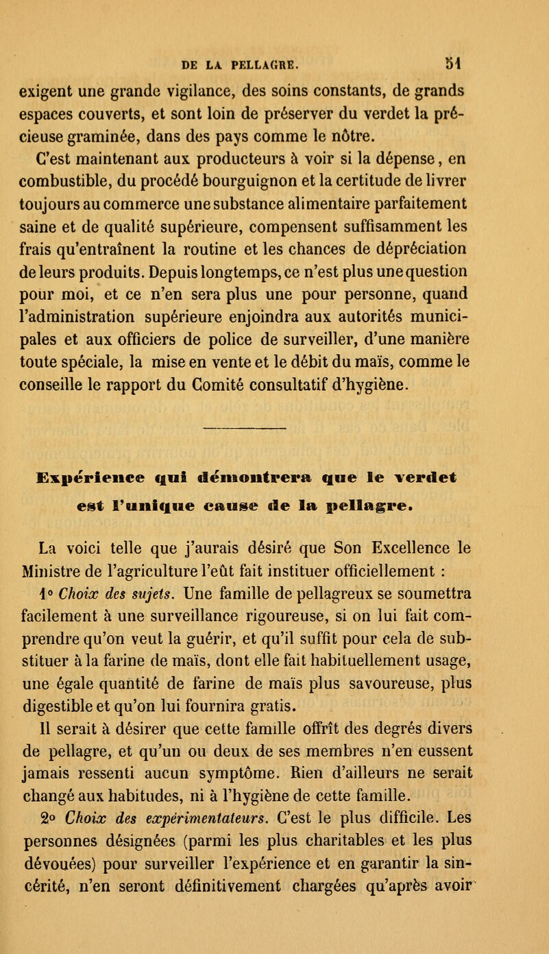 exigent une grande vigilance, des soins constants, de grands espaces couverts, et sont loin de préserver du verdet la pré- cieuse graminée, dans des pays comme le nôtre. C'est maintenant aux producteurs à voir si la dépense, en combustible, du procédé bourguignon et la certitude de livrer toujours au commerce une substance alimentaire parfaitement saine et de qualité supérieure, compensent suffisamment les frais qu'entraînent la routine et les chances de dépréciation de leurs produits. Depuis longtemps, ce n'est plus une question pour moi, et ce n'en sera plus une pour personne, quand l'administration supérieure enjoindra aux autorités munici- pales et aux officiers de police de surveiller, d'une manière toute spéciale, la mise en vente et le débit du maïs, comme le conseille le rapport du Comité consultatif d'hygiène. Expérience qui démontrera que le verdet est l'unique cause de la pellagre* La voici telle que j'aurais désiré que Son Excellence le Ministre de l'agriculture l'eût fait instituer officiellement : i° Choix des sujets. Une famille de pellagreux se soumettra facilement à une surveillance rigoureuse, si on lui fait com- prendre qu'on veut la guérir, et qu'il suffit pour cela de sub- stituer à la farine de maïs, dont elle fait habituellement usage, une égale quantité de farine de maïs plus savoureuse, plus digestible et qu'on lui fournira gratis. 11 serait à désirer que cette famille offrît des degrés divers de pellagre, et qu'un ou deux de ses membres n'en eussent jamais ressenti aucun symptôme. Rien d'ailleurs ne serait changé aux habitudes, ni à l'hygiène de cette famille. 2° Choix des expérimentateurs. C'est le plus difficile. Les personnes désignées (parmi les plus charitables et les plus dévouées) pour surveiller l'expérience et en garantir la sin- cérité, n'en seront définitivement chargées qu'après avoir