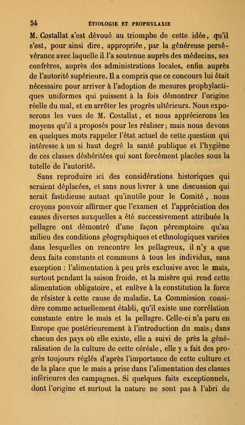 M. Gostallat s'est dévoué au triomphe de cette idée, qu'il s'est, pour ainsi dire, appropriée, par la généreuse persé- vérance avec laquelle il l'a soutenue auprès des médecins, ses confrères, auprès des administrations locales, enfin auprès de l'autorité supérieure. Il a compris que ce concours lui était nécessaire pour arriver à l'adoption de mesures prophylacti- ques uniformes qui puissent à la fois démontrer l'origine réelle du mal, et en arrêter les progrès ultérieurs. Nous expo- serons les vues de M. Costallat, et nous apprécierons les moyens qu'il a proposés pour les réaliser ; mais nous devons en quelques mots rappeler l'état actuel de cette question qui intéresse à un si haut degré la santé publique et l'hygiène de ces classes déshéritées qui sont forcément placées sous la tutelle de l'autorité. Sans reproduire ici des considérations historiques qui seraient déplacées, et sans nous livrer à une discussion qui serait fastidieuse autant qu'inutile pour le Comité , nous croyons pouvoir affirmer que l'examen et l'appréciation des causes diverses auxquelles a été successivement attribuée la pellagre ont démontré d'une façon péremptoire qu'au milieu des conditions géographiques et ethnologiques variées dans lesquelles on rencontre les pellagreux, il n'y a que deux faits constants et communs à tous les individus, sans exception : l'alimentation à peu près exclusive avec le maïs, surtout pendant la saison froide, et la misère qui rend cette alimentation obligatoire, et enlève à la constitution la force de résister à cette cause de maladie. La Commission consi- dère comme actuellement établi, qu'il existe une corrélation constante entre le maïs et la pellagre. Celle-ci n'a paru en Europe que postérieurement à l'introduction du maïs ■> dans chacun des pays où elle existe, elle a suivi de près la géné- ralisation de la culture de cette céréale, elle y a fait des pro- grès toujours réglés d'après l'importance de cette culture et de la place que le maïs a prise dans l'alimentation des classes inférieures des campagnes. Si quelques faits exceptionnels, dont l'origine et surtout la nature ne sont pas à l'abri de