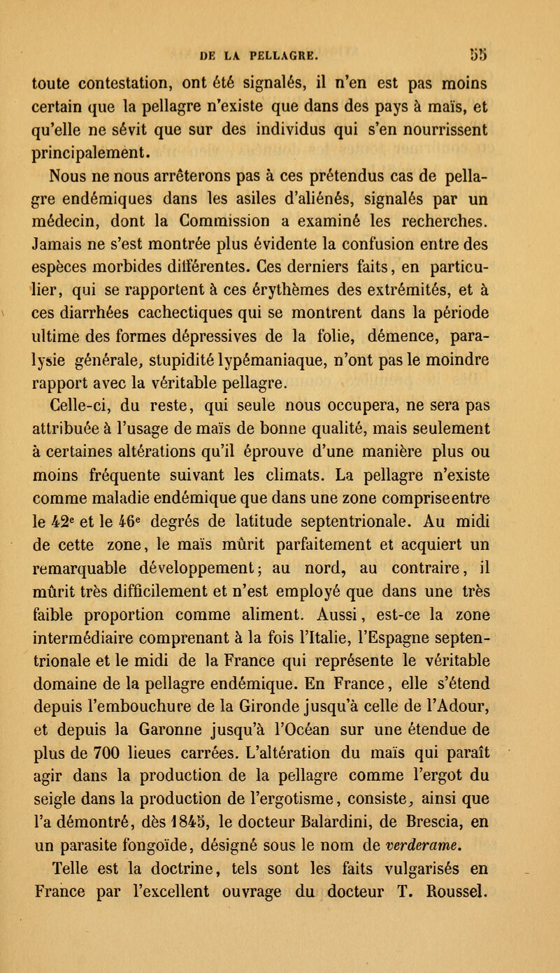 toute contestation, ont été signalés, il n'en est pas moins certain que la pellagre n'existe que dans des pays à maïs, et qu'elle ne sévit que sur des individus qui s'en nourrissent principalement. Nous ne nous arrêterons pas à ces prétendus cas de pella- gre endémiques dans les asiles d'aliénés, signalés par un médecin, dont la Commission a examiné les recherches. Jamais ne s'est montrée plus évidente la confusion entre des espèces morbides différentes. Ces derniers faits, en particu- lier, qui se rapportent à ces érythèmes des extrémités, et à ces diarrhées cachectiques qui se montrent dans la période ultime des formes dépressives de la folie, démence, para- lysie générale, stupidité lypémaniaque, n'ont pas le moindre rapport avec la véritable pellagre. Celle-ci, du reste, qui seule nous occupera, ne sera pas attribuée à l'usage de maïs de bonne qualité, mais seulement à certaines altérations qu'il éprouve d'une manière plus ou moins fréquente suivant les climats. La pellagre n'existe comme maladie endémique que dans une zone comprise entre le 42e et le 46e degrés de latitude septentrionale. Au midi de cette zone, le maïs mûrit parfaitement et acquiert un remarquable développement ; au nord, au contraire, il mûrit très difficilement et n'est employé que dans une très faible proportion comme aliment. Aussi, est-ce la zone intermédiaire comprenant à la fois l'Italie, l'Espagne septen- trionale et le midi de la France qui représente le véritable domaine de la pellagre endémique. En France, elle s'étend depuis l'embouchure de la Gironde jusqu'à celle de l'Adour, et depuis la Garonne jusqu'à l'Océan sur une étendue de plus de 700 lieues carrées. L'altération du maïs qui paraît agir dans la production de la pellagre comme l'ergot du seigle dans la production de l'ergotisme, consiste, ainsi que l'a démontré, dès 1845, le docteur Balardini, de Brescia, en un parasite fongoïde, désigné sous le nom de verderame. Telle est la doctrine, tels sont les faits vulgarisés en France par l'excellent ouvrage du docteur T. Roussel.