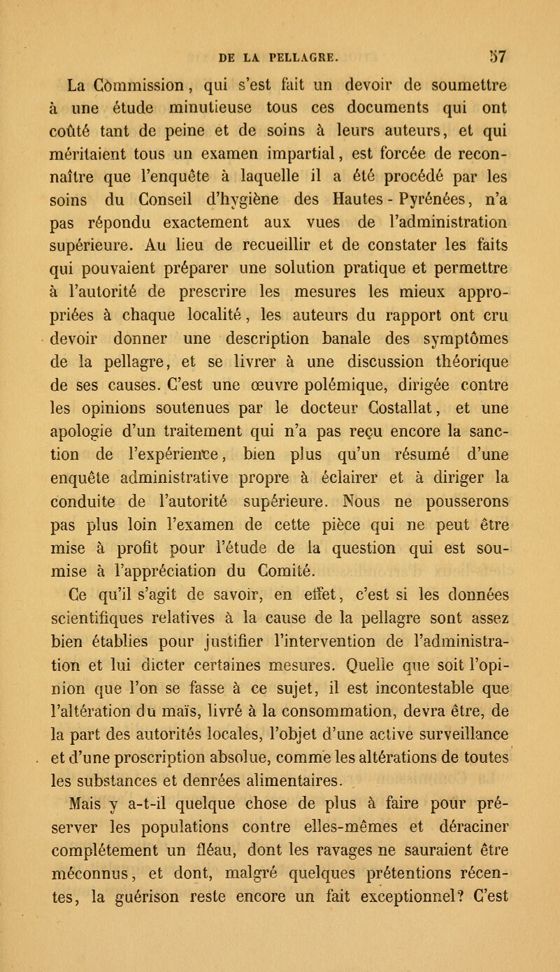 La Commission, qui s'est fait un devoir de soumettre à une étude minutieuse tous ces documents qui ont coûté tant de peine et de soins à leurs auteurs, et qui méritaient tous un examen impartial, est forcée de recon- naître que l'enquête à laquelle il a été procédé par les soins du Conseil d'hygiène des Hautes - Pyrénées, n'a pas répondu exactement aux vues de l'administration supérieure. Au lieu de recueillir et de constater les faits qui pouvaient préparer une solution pratique et permettre à l'autorité de prescrire les mesures les mieux appro- priées à chaque localité, les auteurs du rapport ont cru devoir donner une description banale des symptômes de la pellagre, et se livrer à une discussion théorique de ses causes. C'est une œuvre polémique, dirigée contre les opinions soutenues par le docteur Costallat, et une apologie d'un traitement qui n'a pas reçu encore la sanc- tion de l'expérience, bien plus qu'un résumé d'une enquête administrative propre à éclairer et à diriger la conduite de l'autorité supérieure. Nous ne pousserons pas plus loin l'examen de cette pièce qui ne peut être mise à profit pour l'étude de la question qui est sou- mise à l'appréciation du Comité. Ce qu'il s'agit de savoir, en eifet, c'est si les données scientifiques relatives à la cause de la pellagre sont assez bien établies pour justifier l'intervention de l'administra- tion et lui dicter certaines mesures. Quelle que soit l'opi- nion que l'on se fasse à ce sujet, il est incontestable que l'altération du maïs, livré à la consommation, devra être, de la part des autorités locales, l'objet d'une active surveillance et d'une proscription absolue, comme les altérations de toutes les substances et denrées alimentaires. Mais y a-t-il quelque chose de plus à faire pour pré- server les populations contre elles-mêmes et déraciner complètement un fléau, dont les ravages ne sauraient être méconnus, et dont, malgré quelques prétentions récen- tes, la guérison reste encore un fait exceptionnel? C'est