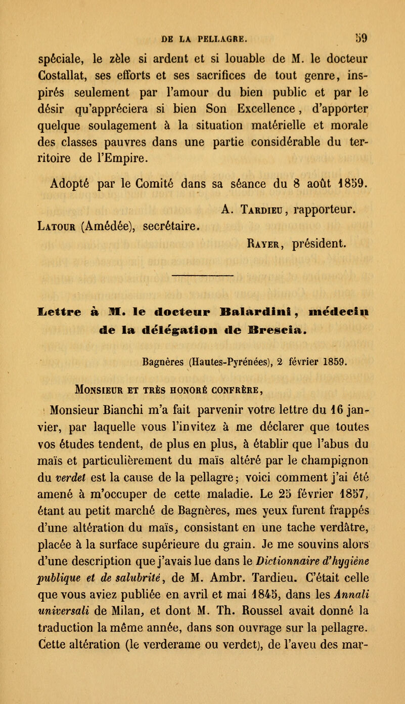 spéciale, le zèle si ardent et si louable de M. le docteur Costallat, ses efforts et ses sacrifices de tout genre, ins- pirés seulement par l'amour du bien public et par le désir qu'appréciera si bien Son Excellence, d'apporter quelque soulagement à la situation matérielle et morale des classes pauvres dans une partie considérable du ter- ritoire de l'Empire. Adopté par le Comité dans sa séance du 8 août 4859. A. Tardieu, rapporteur. Latour (Amédée), secrétaire. Rayer, président. lettre à M. le docteur Balardini, médecin de la délégation de Breseia. Bagnères (Hautes-Pyrénées), 2 février 1859. Monsieur et très honoré confrère , Monsieur Bianchi m'a fait parvenir votre lettre du 16 jan- vier, par laquelle vous l'invitez à me déclarer que toutes vos études tendent, de plus en plus, à établir que l'abus du maïs et particulièrement du maïs altéré par le champignon du verdet est la cause de la pellagre; voici comment j'ai été amené à m'occuper de cette maladie. Le 25 février 1857, étant au petit marché de Bagnères, mes yeux furent frappés d'une altération du maïs, consistant en une tache verdâtre, placée à la surface supérieure du grain. Je me souvins alors d'une description que j'avais lue dans le Dictionnaire d'hygiène publique et de salubrité, de M. Ambr. Tardieu. C'était celle que vous aviez publiée en avril et mai 1845, dans les Annali universali de Milan, et dont M. Th. Roussel avait donné la traduction la même année, dans son ouvrage sur la pellagre. Cette altération (le verderame ou verdet), de l'aveu des mar-