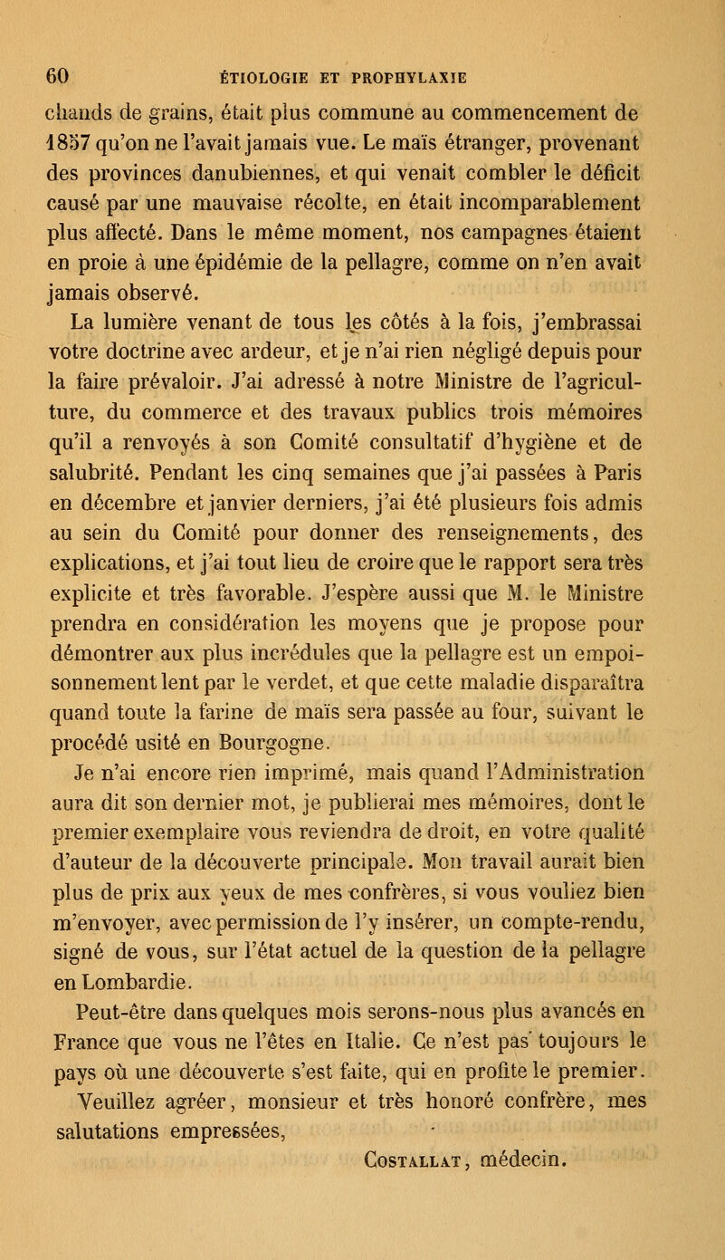 chauds de grains, était plus commune au commencement de 1857 qu'on ne l'avait jamais vue. Le maïs étranger, provenant des provinces danubiennes, et qui venait combler le déficit causé par une mauvaise récolte, en était incomparablement plus affecté. Dans le même moment, nos campagnes étaient en proie à une épidémie de la pellagre, comme on n'en avait jamais observé. La lumière venant de tous les côtés à la fois, j'embrassai votre doctrine avec ardeur, et je n'ai rien négligé depuis pour la faire prévaloir. J'ai adressé à notre Ministre de l'agricul- ture, du commerce et des travaux publics trois mémoires qu'il a renvoyés à son Comité consultatif d'hygiène et de salubrité. Pendant les cinq semaines que j'ai passées à Paris en décembre et janvier derniers, j'ai été plusieurs fois admis au sein du Comité pour donner des renseignements, des explications, et j'ai tout lieu de croire que le rapport sera très explicite et très favorable. J'espère aussi que M. le Ministre prendra en considération les moyens que je propose pour démontrer aux plus incrédules que la pellagre est un empoi- sonnement lent par le verdet, et que cette maladie disparaîtra quand toute la farine de maïs sera passée au four, suivant le procédé usité en Bourgogne. Je n'ai encore rien imprimé, mais quand l'Administration aura dit son dernier mot, je publierai mes mémoires, dont le premier exemplaire vous reviendra de droit, en votre qualité d'auteur de la découverte principale. Mon travail aurait bien plus de prix aux yeux de mes confrères, si vous vouliez bien m'envoyer, avec permission de l'y insérer, un compte-rendu, signé de vous, sur l'état actuel de la question de la pellagre enLombardie. Peut-être dans quelques mois serons-nous plus avancés en France que vous ne l'êtes en Italie. Ce n'est pas toujours le pays où une découverte s'est faite, qui en profite le premier. Veuillez agréer, monsieur et très honoré confrère, mes salutations empreësées, Costallat, médecin.