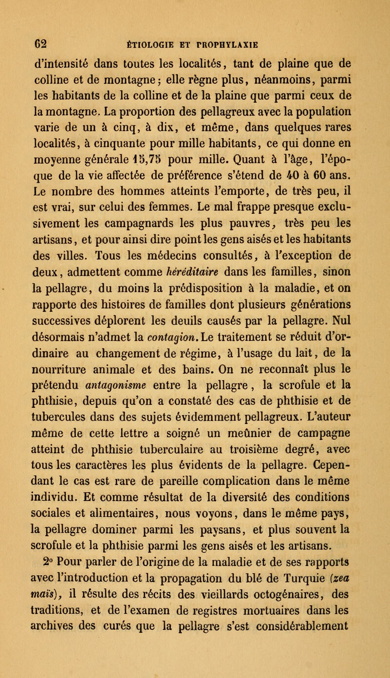 d'intensité dans toutes les localités, tant de plaine que de colline et de montagne ; elle règne plus, néanmoins, parmi les habitants de la colline et de la plaine que parmi ceux de la montagne. La proportion des pellagreux avec la population varie de un à cinq, à dix, et même, dans quelques rares localités, à cinquante pour mille habitants, ce qui donne en moyenne générale i5,75 pour mille. Quant à l'âge, l'épo- que de la vie affectée de préférence s'étend de 40 à 60 ans. Le nombre des hommes atteints l'emporte, de très peu, il est vrai, sur celui des femmes. Le mal frappe presque exclu- sivement les campagnards les plus pauvres, très peu les artisans, et pour ainsi dire point les gens aisés et les habitants des villes. Tous les médecins consultés, à l'exception de deux, admettent comme héréditaire dans les familles, sinon la pellagre, du moins la prédisposition à la maladie, et on rapporte des histoires de familles dont plusieurs générations successives déplorent les deuils causés par la pellagre. Nul désormais n'admet la contagion. Le traitement se réduit d'or- dinaire au changement de régime, à l'usage du lait, de la nourriture animale et des bains. On ne reconnaît plus le prétendu antagonisme entre la pellagre, la scrofule et la phthisie, depuis qu'on a constaté des cas de phthisie et de tubercules dans des sujets évidemment pellagreux. L'auteur même de cette lettre a soigné un meunier de campagne atteint de phthisie tuberculaire au troisième degré, avec tous les caractères les plus évidents de la pellagre. Cepen- dant le cas est rare de pareille complication dans le même individu. Et comme résultat de la diversité des conditions sociales et alimentaires, nous voyons, dans le même pays, la pellagre dominer parmi les paysans, et plus souvent la scrofule et la phthisie parmi les gens aisés et les artisans. 2° Pour parler de l'origine de la maladie et de ses rapports avec l'introduction et la propagation du blé de Turquie (zea maïs), il résulte des récits des vieillards octogénaires, des traditions, et de l'examen de registres mortuaires dans les archives des curés que la pellagre s'est considérablement