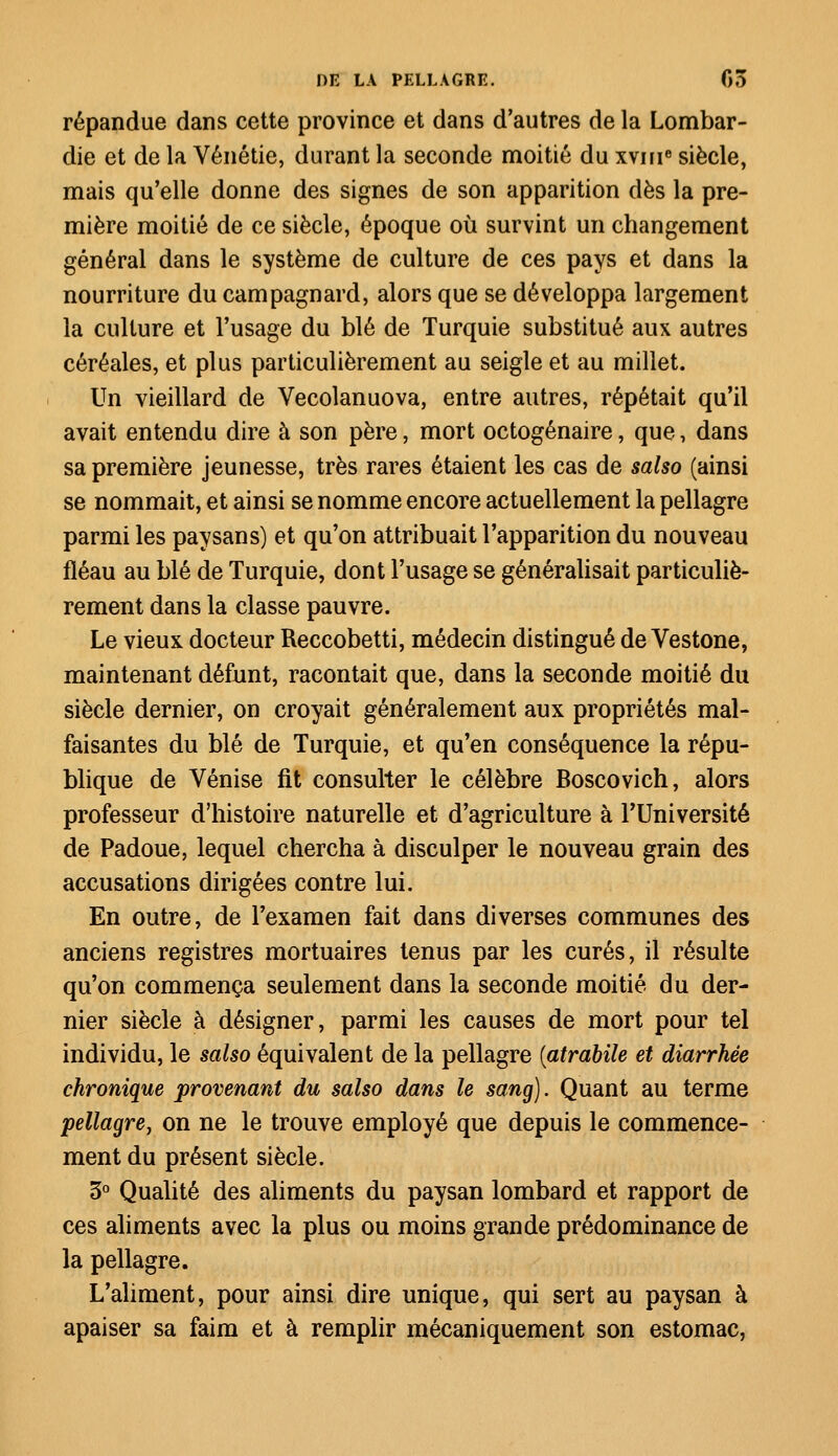 répandue dans cette province et dans d'autres de la Lombar- die et de la Vénétie, durant la seconde moitié du xvnie siècle, mais qu'elle donne des signes de son apparition dès la pre- mière moitié de ce siècle, époque où survint un changement général dans le système de culture de ces pays et dans la nourriture du campagnard, alors que se développa largement la culture et l'usage du blé de Turquie substitué aux autres céréales, et plus particulièrement au seigle et au millet. Un vieillard de Vecolanuova, entre autres, répétait qu'il avait entendu dire à son père, mort octogénaire, que, dans sa première jeunesse, très rares étaient les cas de salso (ainsi se nommait, et ainsi se nomme encore actuellement la pellagre parmi les paysans) et qu'on attribuait l'apparition du nouveau fléau au blé de Turquie, dont l'usage se généralisait particuliè- rement dans la classe pauvre. Le vieux docteur Reccobetti, médecin distingué de Vestone, maintenant défunt, racontait que, dans la seconde moitié du siècle dernier, on croyait généralement aux propriétés mal- faisantes du blé de Turquie, et qu'en conséquence la répu- blique de Venise fit consulter le célèbre Boscovich, alors professeur d'histoire naturelle et d'agriculture à l'Université de Padoue, lequel chercha à disculper le nouveau grain des accusations dirigées contre lui. En outre, de l'examen fait dans diverses communes des anciens registres mortuaires tenus par les curés, il résulte qu'on commença seulement dans la seconde moitié du der- nier siècle à désigner, parmi les causes de mort pour tel individu, le salso équivalent de la pellagre (atrabile et diarrhée chronique provenant du salso dans le sang). Quant au terme pellagre} on ne le trouve employé que depuis le commence- ment du présent siècle. 3° Qualité des aliments du paysan lombard et rapport de ces aliments avec la plus ou moins grande prédominance de la pellagre. L'aliment, pour ainsi dire unique, qui sert au paysan à apaiser sa faim et à remplir mécaniquement son estomac,