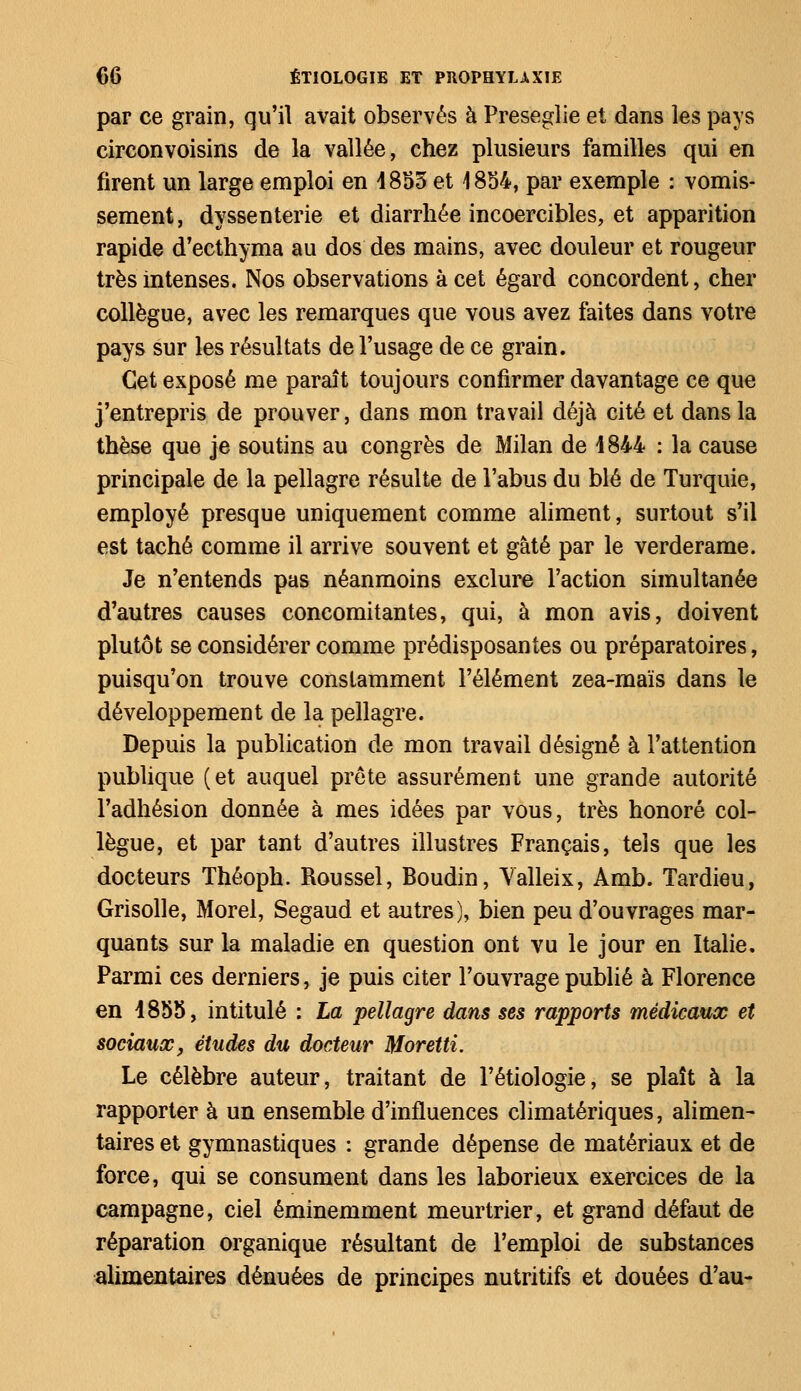 par ce grain, qu'il avait observés à Preseglie et dans les pays circonvoisins de la vallée, chez plusieurs familles qui en firent un large emploi en 4853 et 1854, par exemple : vomis- sement, dyssenterie et diarrhée incoercibles, et apparition rapide d'ecthyma au dos des mains, avec douleur et rougeur très intenses. Nos observations à cet égard concordent, cher collègue, avec les remarques que vous avez faites dans votre pays sur les résultats de l'usage de ce grain. Cet exposé me paraît toujours confirmer davantage ce que j'entrepris de prouver, dans mon travail déjà cité et dans la thèse que je soutins au congrès de Milan de 4844 : la cause principale de la pellagre résulte de l'abus du blé de Turquie, employé presque uniquement comme aliment, surtout s'il est taché comme il arrive souvent et gâté par le verderame. Je n'entends pas néanmoins exclure l'action simultanée d'autres causes concomitantes, qui, à mon avis, doivent plutôt se considérer comme prédisposantes ou préparatoires, puisqu'on trouve constamment l'élément zea-maïs dans le développement de la pellagre. Depuis la publication de mon travail désigné à l'attention publique (et auquel prête assurément une grande autorité l'adhésion donnée à mes idées par vous, très honoré col- lègue, et par tant d'autres illustres Français, tels que les docteurs Théoph. Roussel, Boudin, Yalleix, Amb. Tardieu, Grisolle, Morel, Segaud et autres), bien peu d'ouvrages mar- quants sur la maladie en question ont vu le jour en Italie. Parmi ces derniers, je puis citer l'ouvrage publié à Florence en 1855, intitulé : La pellagre dans ses rapports médicaux et sociaux, études du docteur Moretti. Le célèbre auteur, traitant de l'étiologie, se plaît à la rapporter à un ensemble d'influences climatériques, alimen- taires et gymnastiques : grande dépense de matériaux et de force, qui se consument dans les laborieux exercices de la campagne, ciel éminemment meurtrier, et grand défaut de réparation organique résultant de l'emploi de substances alimentaires dénuées de principes nutritifs et douées d'au-