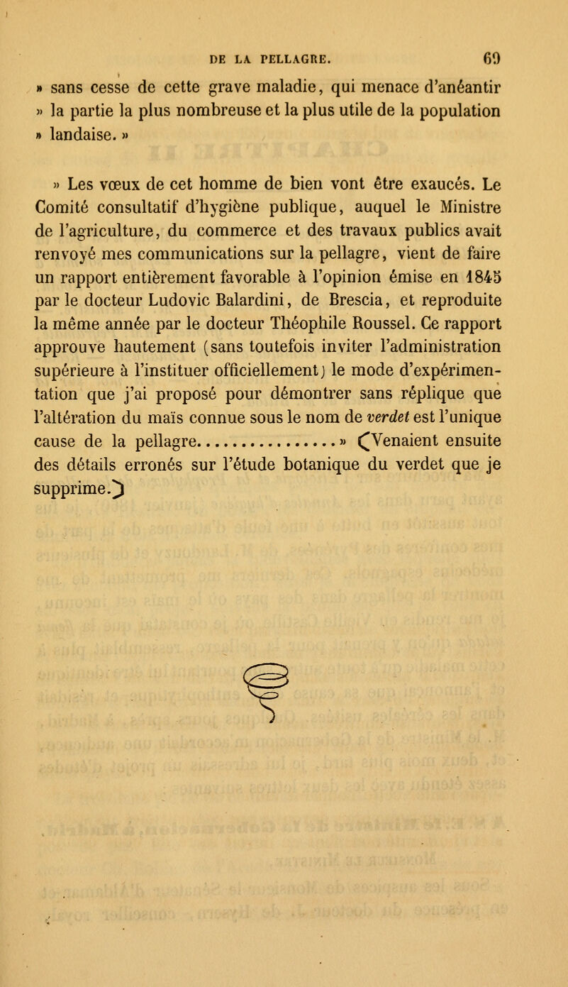 i » sans cesse de cette grave maladie, qui menace d'anéantir » la partie la plus nombreuse et la plus utile de la population » landaise. » » Les vœux de cet homme de bien vont être exaucés. Le Comité consultatif d'hygiène publique, auquel le Ministre de l'agriculture, du commerce et des travaux publics avait renvoyé mes communications sur la pellagre, vient de faire un rapport entièrement favorable à l'opinion émise en d845 par le docteur Ludovic Balardini, de Brescia, et reproduite la même année par le docteur Théophile Roussel. Ce rapport approuve hautement (sans toutefois inviter l'administration supérieure à l'instituer officiellement] le mode d'expérimen- tation que j'ai proposé pour démontrer sans réplique que l'altération du maïs connue sous le nom de verdet est l'unique cause de la pellagre » ^Venaient ensuite des détails erronés sur l'étude botanique du verdet que je supprime.)