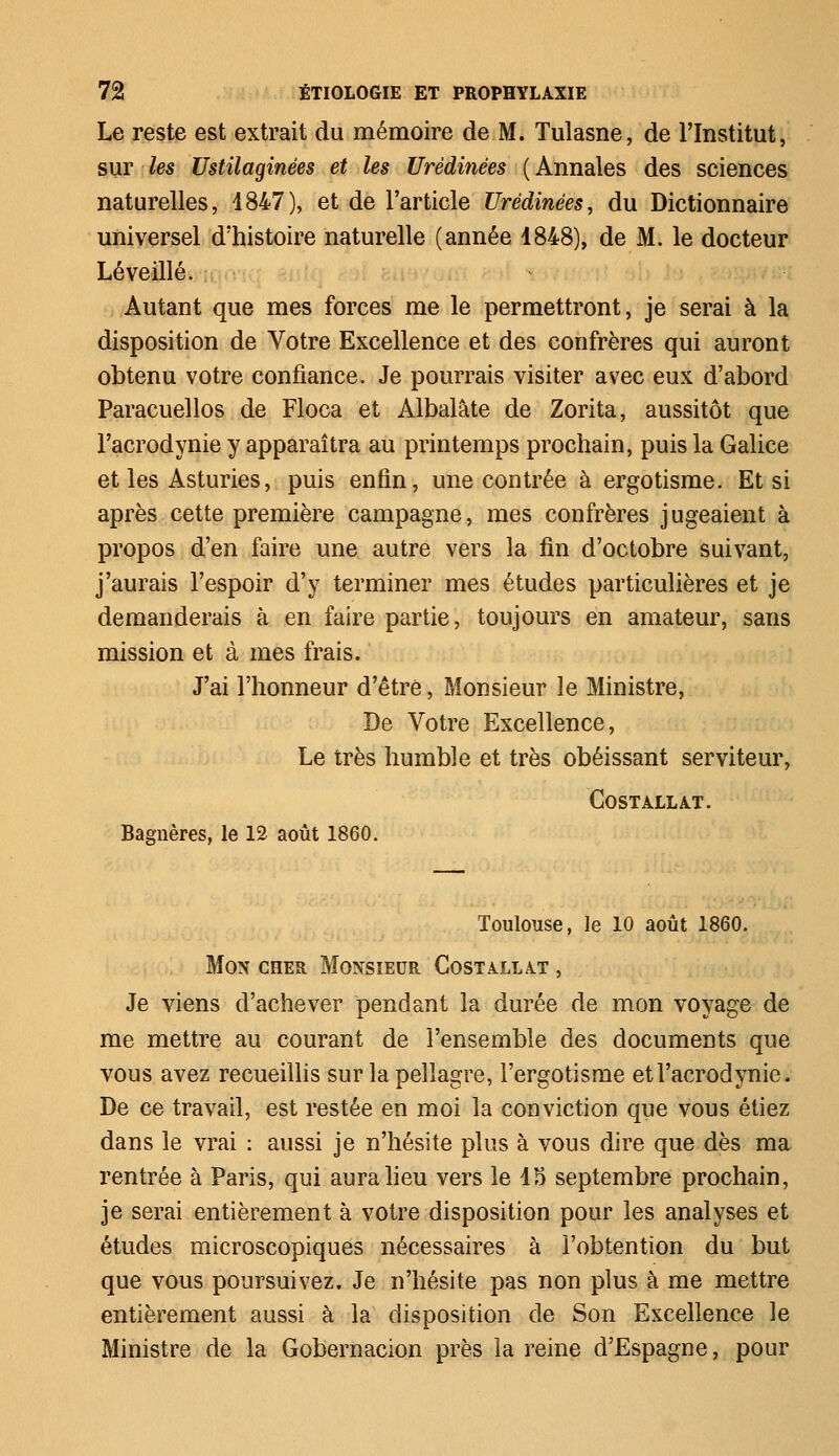 Le reste est extrait du mémoire de M. Tulasne, de l'Institut, sur les Ustilaginées et les Urèdinées (Annales des sciences naturelles, 4847), et de l'article Urèdinées, du Dictionnaire universel d'histoire naturelle (année 1848), de M. le docteur Lé veillé. Autant que mes forces me le permettront, je serai à la disposition de Votre Excellence et des confrères qui auront obtenu votre confiance. Je pourrais visiter avec eux d'abord Paracuellos de Floca et Albalâte de Zorita, aussitôt que l'acrodynie y apparaîtra au printemps prochain, puis la Galice et les Asturies, puis enfin, une contrée à ergotisme. Et si après cette première campagne, mes confrères jugeaient à propos d'en faire une autre vers la fin d'octobre suivant, j'aurais l'espoir d'y terminer mes études particulières et je demanderais à en faire partie, toujours en amateur, sans mission et à mes frais. J'ai l'honneur d'être, Monsieur le Ministre, De Votre Excellence, Le très humble et très obéissant serviteur, COSTALLAT. Bagnères, le 12 août 1860. Toulouse, le 10 août 1860. Mon cher Monsieur Costallât , Je viens d'achever pendant la durée de mon voyage de me mettre au courant de l'ensemble des documents que vous avez recueillis sur la pellagre, l'ergotisme et l'acrodynie, De ce travail, est restée en moi la conviction que vous étiez dans le vrai : aussi je n'hésite plus à vous dire que dès ma rentrée à Paris, qui aura lieu vers le 15 septembre prochain, je serai entièrement à votre disposition pour les analyses et études microscopiques nécessaires à l'obtention du but que vous poursuivez. Je n'hésite pas non plus à me mettre entièrement aussi à la disposition de Son Excellence le Ministre de la Gobernacion près la reine d'Espagne, pour