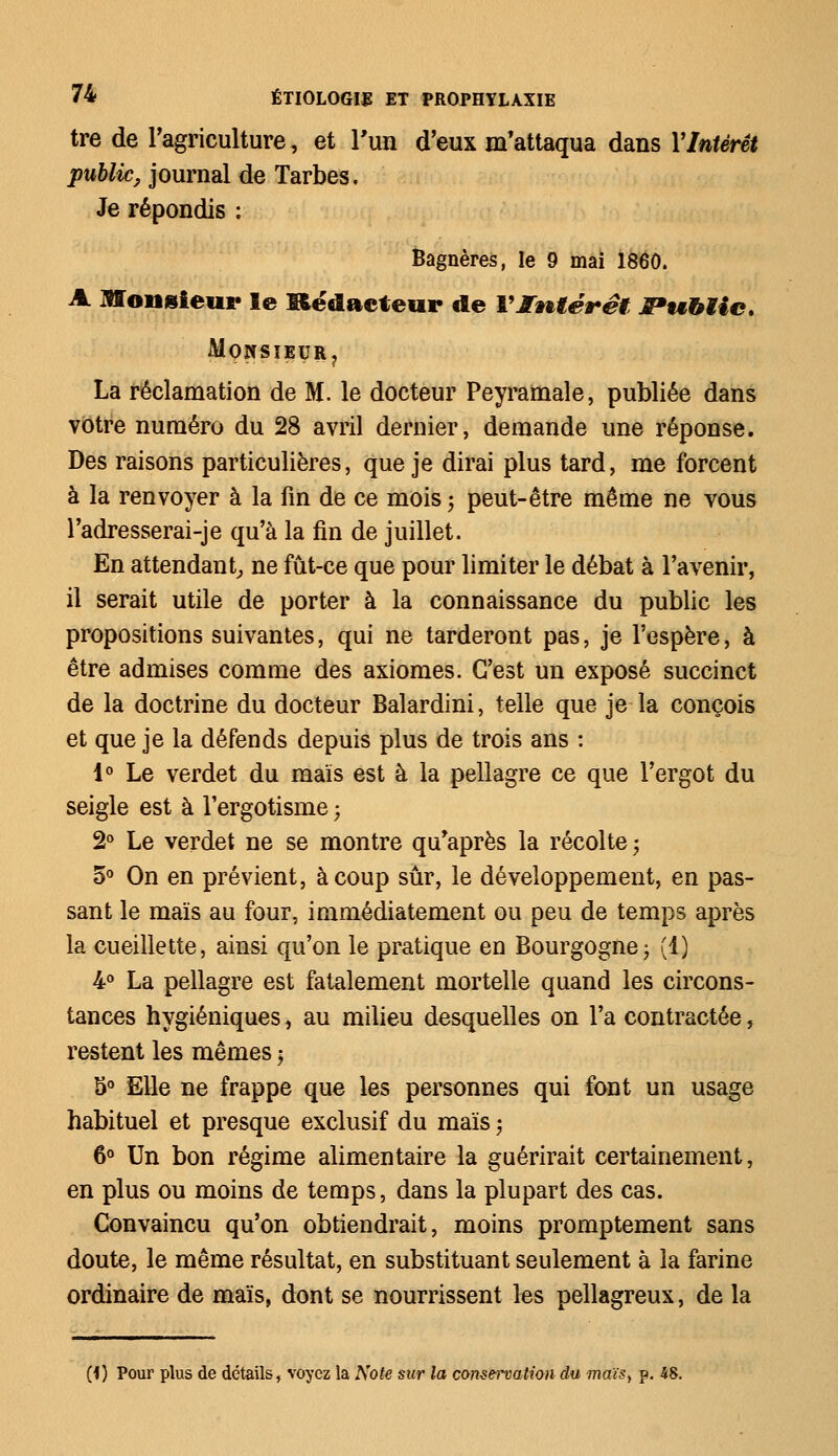 tre de l'agriculture, et l'un d'eux m'attaqua dans Y Intérêt public, journal de Tarbes. Je répondis : Bagnères, le 9 mai 1860. A Monsieur le Rédacteur de VIntérêt JPu&tie, M0NSÏEUR? La réclamation de M. le docteur Peyramale, publiée dans votre numéro du 28 avril dernier, demande une réponse. Des raisons particulières, que je dirai plus tard, me forcent à la renvoyer à la fin de ce mois • peut-être même ne vous l'adresserai-je qu'à la fin de juillet. En attendant, ne fût-ce que pour limiter le débat à l'avenir, il serait utile de porter à la connaissance du public les propositions suivantes, qui ne tarderont pas, je l'espère, à être admises comme des axiomes. C'est un exposé succinct de la doctrine du docteur Balardini, telle que je la conçois et que je la défends depuis plus de trois ans : 1° Le verdet du maïs est à la pellagre ce que l'ergot du seigle est à l'ergotisme ; 2° Le verdet ne se montre qu'après la récolte; 5° On en prévient, à coup sûr, le développement, en pas- sant le maïs au four, immédiatement ou peu de temps après la cueillette, ainsi qu'on le pratique en Bourgogne -, (1) 4° La pellagre est fatalement mortelle quand les circons- tances hygiéniques, au milieu desquelles on l'a contractée, restent les mêmes $ 5° Elle ne frappe que les personnes qui font un usage habituel et presque exclusif du maïs ; 6° Un bon régime alimentaire la guérirait certainement, en plus ou moins de temps, dans la plupart des cas. Convaincu qu'on obtiendrait, moins promptement sans doute, le même résultat, en substituant seulement à la farine ordinaire de maïs, dont se nourrissent les pellagreux, de la (1) Pour plus de détails, voyez la Note sur la conservation du maïs> p. 48.