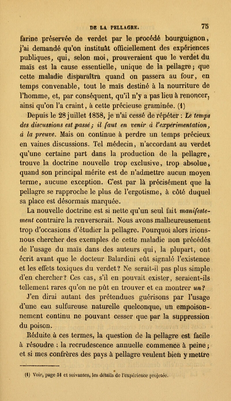 farine préservée de verdet par le procédé bourguignon, j'ai demandé qu'on instituât officiellement des expériences publiques, qui, selon moi, prouveraient que le verdet du maïs est la cause essentielle, unique de la pellagre; que cette maladie disparaîtra quand on passera au four, en temps convenable, tout le maïs destiné à la nourriture de l'homme, et, par conséquent, qu'il n'y a pas lieu à renoncer, ainsi qu'on l'a craint, à cette précieuse graminée. (1) Depuis le 28 juillet 1858, je n'ai cessé de répéter : Le temps des discussions est passé; il faut en venir à Vexpérimentation, à la preuve. Mais on continue à perdre un temps précieux en vaines discussions. Tel médecin, n'accordant au verdet qu'une certaine part dans la production de la pellagre, trouve la doctrine nouvelle trop exclusive, trop absolue, quand son principal mérite est de n'admettre aucun moyen terme, aucune exception. C'est par là précisément que la pellagre se rapproche le plus de l'ergotisme, à côté duquel sa place est désormais marquée. La nouvelle doctrine est si nette qu'un seul fait manifeste- ment contraire la renverserait. Nous avons malheureusement trop d'occasions d'étudier la pellagre. Pourquoi alors irions- nous chercher des exemples de cette maladie non précédés de l'usage du maïs dans des auteurs qui, la plupart, ont écrit avant que le docteur Balardini eût signalé l'existence et les effets toxiques du verdet ? Ne serait-il pas plus simple d'en chercher? Ces cas, s'il en pouvait exister, seraient-ils tellement rares qu'on ne pût en trouver et en montrer un ? J'en dirai autant des prétendues guérisons par l'usage d'une eau sulfureuse naturelle quelconque, un empoison- nement continu ne pouvant cesser que par la suppression du poison. Réduite à ces termes, la question de la pellagre est facile à résoudre : la recrudescence annuelle commence à peine ; et si mes confrères des pays à pellagre veulent bien y mettre (ï) Voir, page 51 et suivantes, les détails de l'expérience projetée.