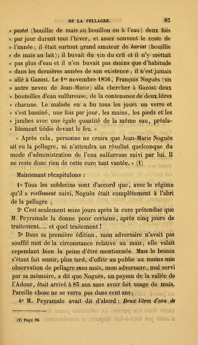 » pastet (bouillie de maïs au bouillon ou à l'eau ) deux fois » par jour durant tout l'hiver, et assez souvent le reste de » l'année ; il était surtout grand amateur de hariat (bouillie » de maïs au lait); il buvait du vin du crû et il n'y mettait » pas plus d'eau et il n'en buvait pas moins que d'habitude » dans les dernières années de son existence ; il n'est jamais » allé à Gazost. Le 1er novembre 4856, François Noguès (un » autre neveu de Jean-Marie) alla chercher à Gazost deux » bouteilles d'eau sulfureuse, de la contenance de deux litres » chacune. Le malade en a bu tous les jours un verre et » s'est bassiné, une fois par jour, les mains, les pieds et les » jambes avec une égale quantité de la même eau, préala- » blement tiédie devant le feu. » » Après cela, personne ne croira que Jean-Marie Noguès ait eu la pellagre, ni n'attendra un résultat quelconque du mode d'administration de l'eau sulfureuse suivi par lui. Il ne reste donc rien de cette cure tant vantée. » (i) Maintenant récapitulons : lo Tous les médecins sont d'accord que, avec le régime qu'il a réellement suivi, Noguès était complètement à l'abri de la pellagre > 2° C'est seulement seize jours après la cure prétendue que M. Peyramale la donne pour certaine, après cinq jours de traitement.... et quel traitement ! 5° Dans sa première édition, mon adversaire n'avait pas soufflé mot de la circonstance relative au maïs; elle valait cependant bien la peine d'être mentionnée. Mais le besoin s'étant fait sentir, plus tard, d'offrir au public au moins une observation de pellagre sans maïs, mon adversaire, mal servi par sa mémoire, a dit que Noguès, un paysan de la vallée de l'Adour, était arrivé à 85 ans sans avoir fait usage de maïs. Pareille chose ne se verra pas dans cent ans -, 4° M. Peyramale avait dit d'abord : Deux litres à*eau de • —