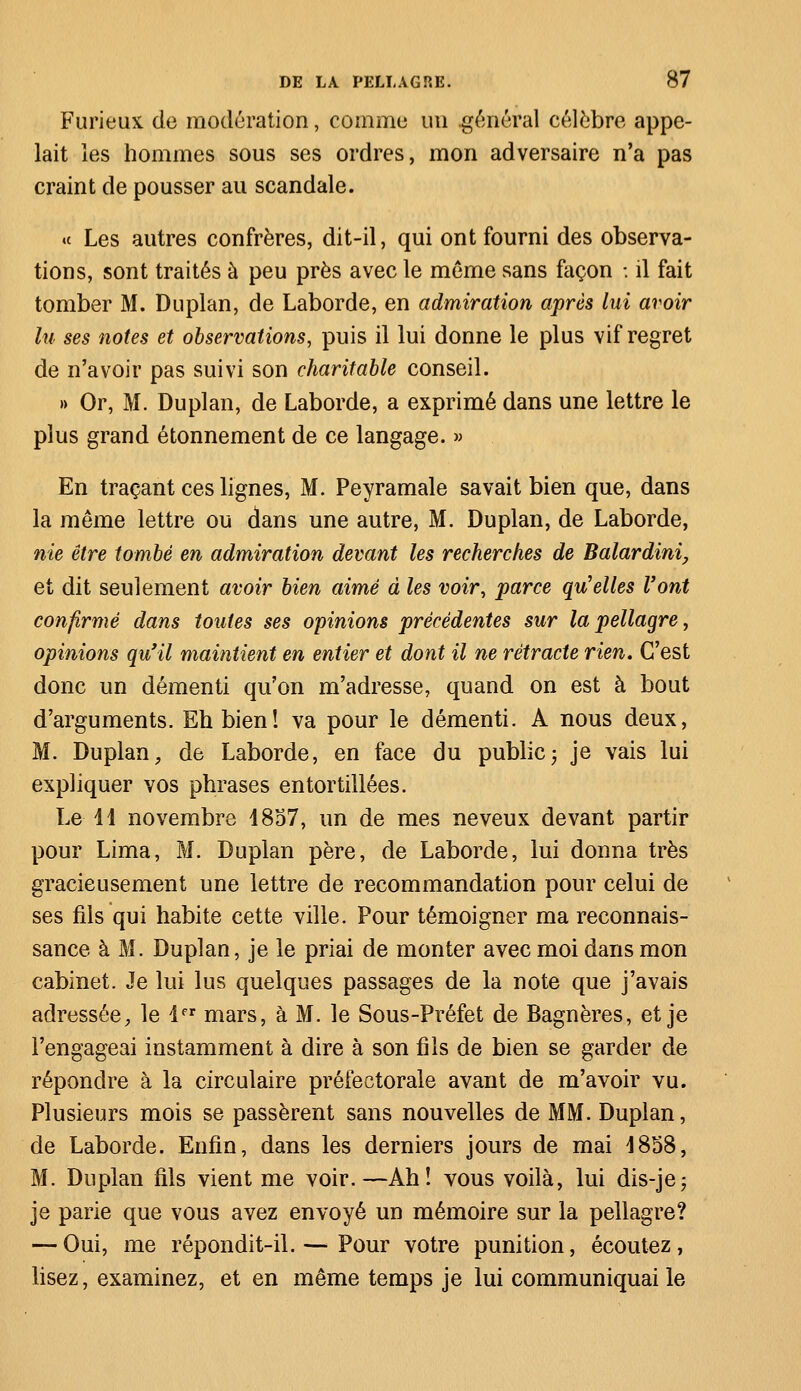 Furieux de modération, comme un .général célèbre appe- lait les hommes sous ses ordres, mon adversaire n'a pas craint de pousser au scandale. « Les autres confrères, dit-il, qui ont fourni des observa- tions, sont traités à peu près avec le même sans façon -. il fait tomber M. Du plan, de Laborde, en admiration après lui avoir lu ses notes et observations, puis il lui donne le plus vif regret de n'avoir pas suivi son charitable conseil. » Or, M. Duplan, de Laborde, a exprimé dans une lettre le plus grand étonnement de ce langage. » En traçant ces lignes, M. Peyramale savait bien que, dans la même lettre ou dans une autre, M. Duplan, de Laborde, nie être tombé en admiration devant les recherches de Balardini, et dit seulement avoir bien aimé à les voir, parce qu'elles Vont confirmé dans toutes ses opinions précédentes sur la pellagre, opinions qu'il maintient en entier et dont il ne rétracte rien. C'est donc un démenti qu'on m'adresse, quand on est à bout d'arguments. Eh bien! va pour le démenti. A nous deux, M. Duplan, de Laborde, en face du public ; je vais lui expliquer vos phrases entortillées. Le 44 novembre 4857, un de mes neveux devant partir pour Lima, M. Duplan père, de Laborde, lui donna très gracieusement une lettre de recommandation pour celui de ses fils qui habite cette ville. Pour témoigner ma reconnais- sance à M. Duplan, je le priai de monter avec moi dans mon cabinet. Je lui lus quelques passages de la note que j'avais adressée, le 4er mars, à M. le Sous-Préfet de Bagnères, et je l'engageai instamment à dire à son fils de bien se garder de répondre à la circulaire préfectorale avant de m'avoir vu. Plusieurs mois se passèrent sans nouvelles de MM. Duplan, de Laborde. Enfin, dans les derniers jours de mai 4858, M. Duplan fils vient me voir.—Ah! vous voilà, lui dis-jej je parie que vous avez envoyé un mémoire sur la pellagre? — Oui, me répondit-il. — Pour votre punition, écoutez, lisez, examinez, et en même temps je lui communiquai le