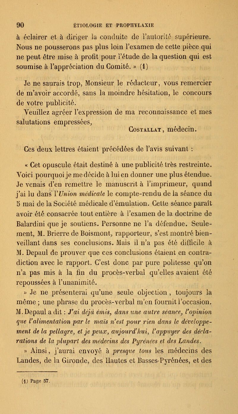 à éclairer et à diriger la conduite de l'autorité supérieure. Nous ne pousserons pas plus loin l'examen de cette pièce qui ne peut être mise à profit pour l'étude de la question qui est soumise à l'appréciation du Comité. » (1) Je ne saurais trop, Monsieur le rédacteur, vous remercier de m'avoir accordé, sans la moindre hésitation, le concours de votre publicité. Veuillez agréer l'expression de ma reconnaissance et mes salutations empressées, Gostallât, médecin. Ces deux lettres étaient précédées de l'avis suivant : « Cet opuscule était destiné à une publicité très restreinte. Voici pourquoi je me décide à lui en donner une plus étendue. Je venais d'en remettre le manuscrit à l'imprimeur, quand j'ai lu dans VUnion médicale le compte-rendu de la séance du 5 mai de la Société médicale d'émulation. Cette séance paraît avoir été consacrée tout entière à l'examen de la doctrine de Balardini que je soutiens. Personne ne l'a défendue. Seule- ment, M. Brierre de Boismont, rapporteur, s'est montré bien- veillant dans ses conclusions. Mais il n'a pas été difficile à M. Depaul de prouver que ces conclusions étaient en contra- diction avec le rapport. C'est donc par pure politesse qu'on n'a pas mis à la fin du procès-verbal qu'elles avaient été repoussées à l'unanimité. m Je ne présenterai qu'une seule objection, toujours la même ; une phrase du procès-verbal m'en fournit l'occasion. M.Depaul a dit : J'ai déjà émis, dans une autre séance, l'opinion que l'alimentation par le maïs n'est pour rien dans le développe- ment de la pellagre, et je peux, aujourd'hui, l'appuyer des décla- rations de la plupart des médecins des Pyrénées et des Landes. » Ainsi, j'aurai envoyé à presque tous les médecins des Landes, de la Gironde, des Hautes et Basses-Pyrénées, et des