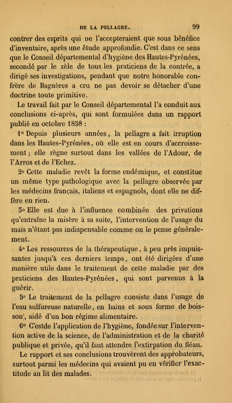 contrer des esprits qui ne l'accepteraient que sous bénéfice d'inventaire, après une étude approfondie. C'est dans ce sens que le Conseil départemental d'hygiène des Hautes-Pyrénées, secondé par le zèle de tous les praticiens de la contrée, a dirigé ses investigations, pendant que notre honorable con- frère de Bagnères a cru ne pas devoir se détacher d'une doctrine toute primitive. Le travail fait par le Conseil départemental l'a conduit aux conclusions ci-après, qui sont formulées dans un rapport publié en octobre 1858 : \ ° Depuis plusieurs années, la pellagre a fait irruption dans les Hautes-Pyrénées, où elle est en cours d'accroisse- ment • elle règne surtout dans les vallées de l'Adour, de l'Arros et de l'Echez. 2° Cette maladie revêt la forme endémique, et constitue un même type pathologique avec la pellagre observée par les médecins français, italiens et espagnols, dont elle ne dif- fère en rien. 5° Elle est due à l'influence combinée des privations qu'entraîne la misère à sa suite, l'intervention de l'usage du maïs n'étant pas indispensable comme on le pense générale- ment. 4° Les ressources de la thérapeutique, à peu près impuis- santes jusqu'à ces derniers temps, ont été dirigées d'une manière utile dans le traitement de cette maladie par des praticiens des Hautes-Pyrénées, qui sont parvenus à la guérir. 5° Le traitement de la pellagre consiste dans l'usage de l'eau sulfureuse naturelle, en bains et sous forme de bois- son', aidé d'un bon régime alimentaire. 6° C'estde l'application de l'hygiène, fondée sur l'interven- tion active de la science, de l'administration et de la charité publique et privée, qu'il faut attendre l'extirpation du fléau. Le rapport et ses conclusions trouvèrent des approbateurs, surtout parmi les médecins qui avaient pu en vérifier l'exac- titude au lit des malades.