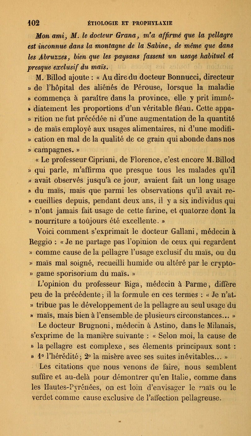 Mon ami, M. le docteur Grana, m'a affirmé que la pellagre est inconnue dans la montagne de la Sabine, de même que dans les Àbruzzes, bien que les paysans fassent un usage habituel et presque exclusif du maïs. M. Billod ajoute : « Au dire du docteur Bonnucci, directeur » de l'hôpital des aliénés de Pérouse, lorsque la maladie » commença à paraître dans la province, elle y prit immé- » diatement les proportions d'un véritable fléau. Cette appa- » rition ne fut précédée ni d'une augmentation de la quantité » de maïs employé aux usages alimentaires, ni d'une modili- » cation en mal de la qualité de ce grain qui abonde dans nos » campagnes. » « Le professeur Cipriani, de Florence, c'est encore M.Billod » qui parle, m'affirma que presque tous les malades qu'il » avait observés jusqu'à ce jour, avaient fait un long usage » du maïs, mais que parmi les observations qu'il avait re- » cueillies depuis, pendant deux ans, il y a six individus qui » n'ont jamais fait usage de cette farine, et quatorze dont la » nourriture a toujours été excellente. » Voici comment s'exprimait le docteur Gallani, médecin à Reggio : « Je ne partage pas l'opinion de ceux qui regardent » comme cause de la pellagre l'usage exclusif du maïs, ou du » maïs mal soigné, recueilli humide ou altéré par le crypto- » game sporisorium du maïs. » L'opinion du professeur Riga, médecin à Parme, diffère peu de la précédente ; il la formule en ces termes : « Je n'at- » tribue pas le développement de la pellagre au seul usage du » maïs, mais bien à l'ensemble de plusieurs circonstances... » Le docteur Brugnoni, médecin à Astino, dans le Milanais, s'exprime de la manière suivante : « Selon moi, la cause de »> la pellagre est complexe, ses éléments principaux sont : » 1° l'hérédité; 2° la misère avec ses suites inévitables... » Les citations que nous venons de faire, nous semblent suffire et au-delà pour démontrer qu'en Italie, comme dans les Hautes-Pyrénées, on est loin d'envisager le naïs ou le verdet comme cause exclusive de i'aifection pellagreuse.