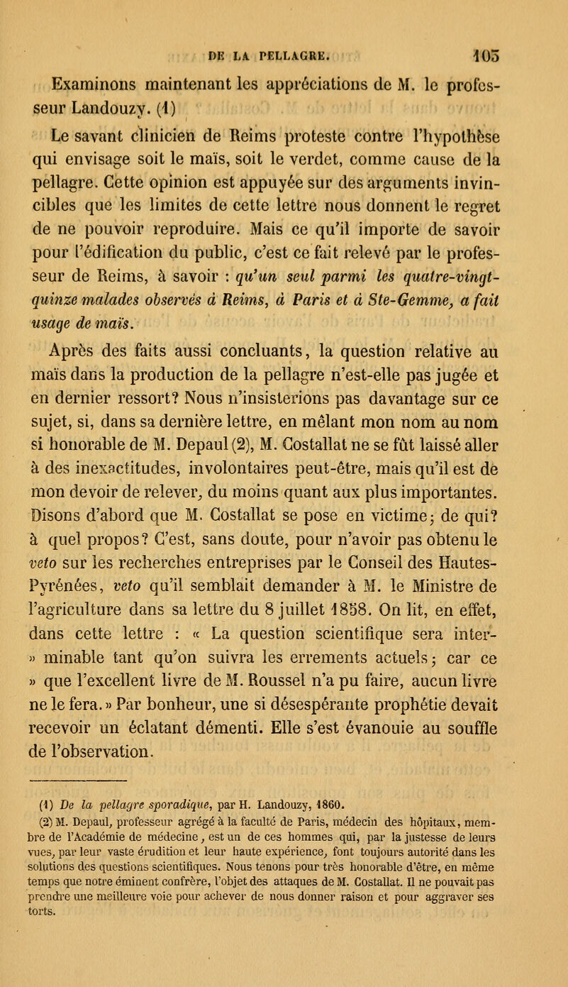 Examinons maintenant les appréciations de M. le profes- seur Landouzy. (1) Le savant clinicien de Reims proteste contre l'hypothèse qui envisage soit le maïs, soit le verdet, comme cause de la pellagre. Cette opinion est appuyée sur des arguments invin- cibles que les limites de cette lettre nous donnent le regret de ne pouvoir reproduire. Mais ce qu'il importe de savoir pour l'édification du public, c'est ce fait relevé par le profes- seur de Reims, à savoir : qu'un seul parmi les quatre-vingt- quinze malades observés à Reims, à Paris et à Ste-Gemme, a fait usage de maïs. Après des faits aussi concluants, la question relative au maïs dans la production de la pellagre n'est-elle pas jugée et en dernier ressort? Nous n'insisterions pas davantage sur ce sujet, si, dans sa dernière lettre, en mêlant mon nom au nom si honorable de M. Depaul (2), M. Costallat ne se fût laissé aller à des inexactitudes, involontaires peut-être, mais qu'il est de mon devoir de relever, du moins quant aux plus importantes. Disons d'abord que M. Costallat se pose en victime ; de qui? à quel propos? C'est, sans doute, pour n'avoir pas obtenu le veto sur les recherches entreprises par le Conseil des Hautes- Pyrénées, veto qu'il semblait demander à M. le Ministre de l'agriculture dans sa lettre du 8 juillet 1858. On lit, en effet, dans cette lettre : « La question scientifique sera inter- » minable tant qu'on suivra les errements actuels ; car ce » que l'excellent livre de M. Roussel n'a pu faire, aucun livre ne le fera. » Par bonheur, une si désespérante prophétie devait recevoir un éclatant démenti. Elle s'est évanouie au souffle de l'observation. (1) De la pellagre sporadique, par H. Landouzy, 4860. (2) M. Depaul, professeur agrégé à la faculté de Paris, médecin des hôpitaux, mem- bre de l'Académie de médecine, est un de ces hommes qui, par la justesse de leurs vues, par leur vaste érudition et leur haute expérience, font toujours autorité dans les solutions des questions scientifiques. Nous tenons pour très honorable d'être, en même temps que notre éminent confrère, l'objet des attaques de M. Costallat. Il ne pouvait pas prendre une meilleure voie pour achever de nous donner raison et pour aggraver ses torts.