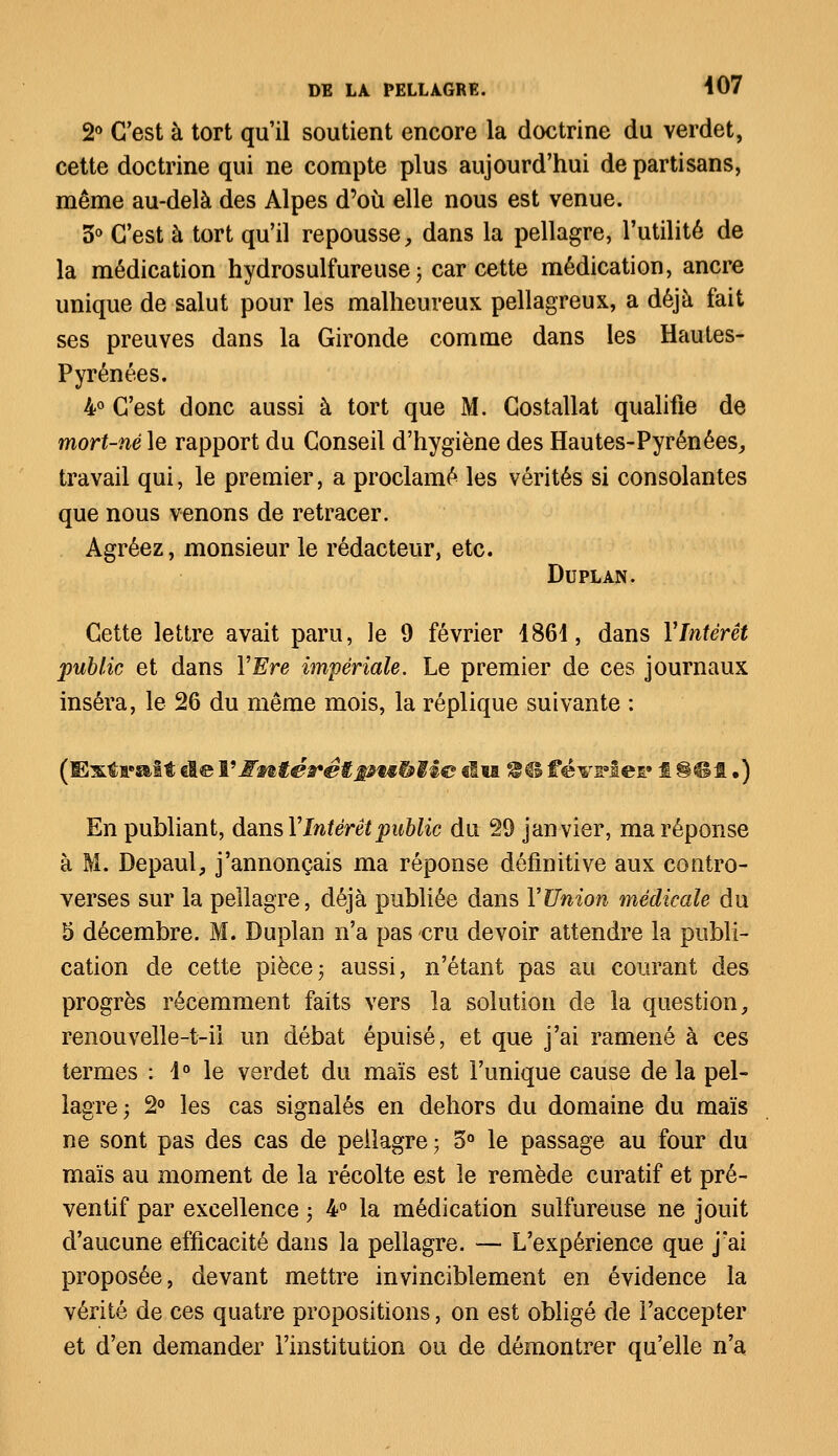 2° C'est à tort qu'il soutient encore la doctrine du verdet, cette doctrine qui ne compte plus aujourd'hui de partisans, même au-delà des Alpes d'où elle nous est venue. 5° C'est à tort qu'il repousse, dans la pellagre, l'utilité de la médication hydrosulfureuse ; car cette médication, ancre unique de salut pour les malheureux pellagreux, a déjà fait ses preuves dans la Gironde comme dans les Hautes- Pyrénées. 4° C'est donc aussi à tort que M. Costallat qualifie de mort-né le rapport du Conseil d'hygiène des Hautes-Pyrénées, travail qui, le premier, a proclamé les vérités si consolantes que nous venons de retracer. Agréez, monsieur le rédacteur, etc. Duplan. Cette lettre avait paru, le 9 février 1861, dans Y Intérêt public et dans YEre impériale. Le premier de ces journaux inséra, le 26 du même mois, la réplique suivante : (Extrait de Y intérêt gnëbiic du 2® février f 8G1.) En publiant, dans Y Intérêt public du 29 janvier, ma réponse à M. Depaul, j'annonçais ma réponse définitive aux contro- verses sur la pellagre, déjà publiée dans Y Union médicale du 5 décembre. M. Duplan n'a pas cru devoir attendre la publi- cation de cette pièce ; aussi, n'étant pas au courant des progrès récemment faits vers la solution de la question, renouvelle-t-ii un débat épuisé, et que j'ai ramené à ces termes : 1° le verdet du maïs est l'unique cause de la pel- lagre; 2° les cas signalés en dehors du domaine du maïs ne sont pas des cas de pellagre ; 5° le passage au four du maïs au moment de la récolte est le remède curatif et pré- ventif par excellence ; 4° la médication sulfureuse ne jouit d'aucune efficacité dans la pellagre. — L'expérience que j'ai proposée, devant mettre invinciblement en évidence la vérité de ces quatre propositions, on est obligé de l'accepter et d'en demander l'institution ou de démontrer qu'elle n'a