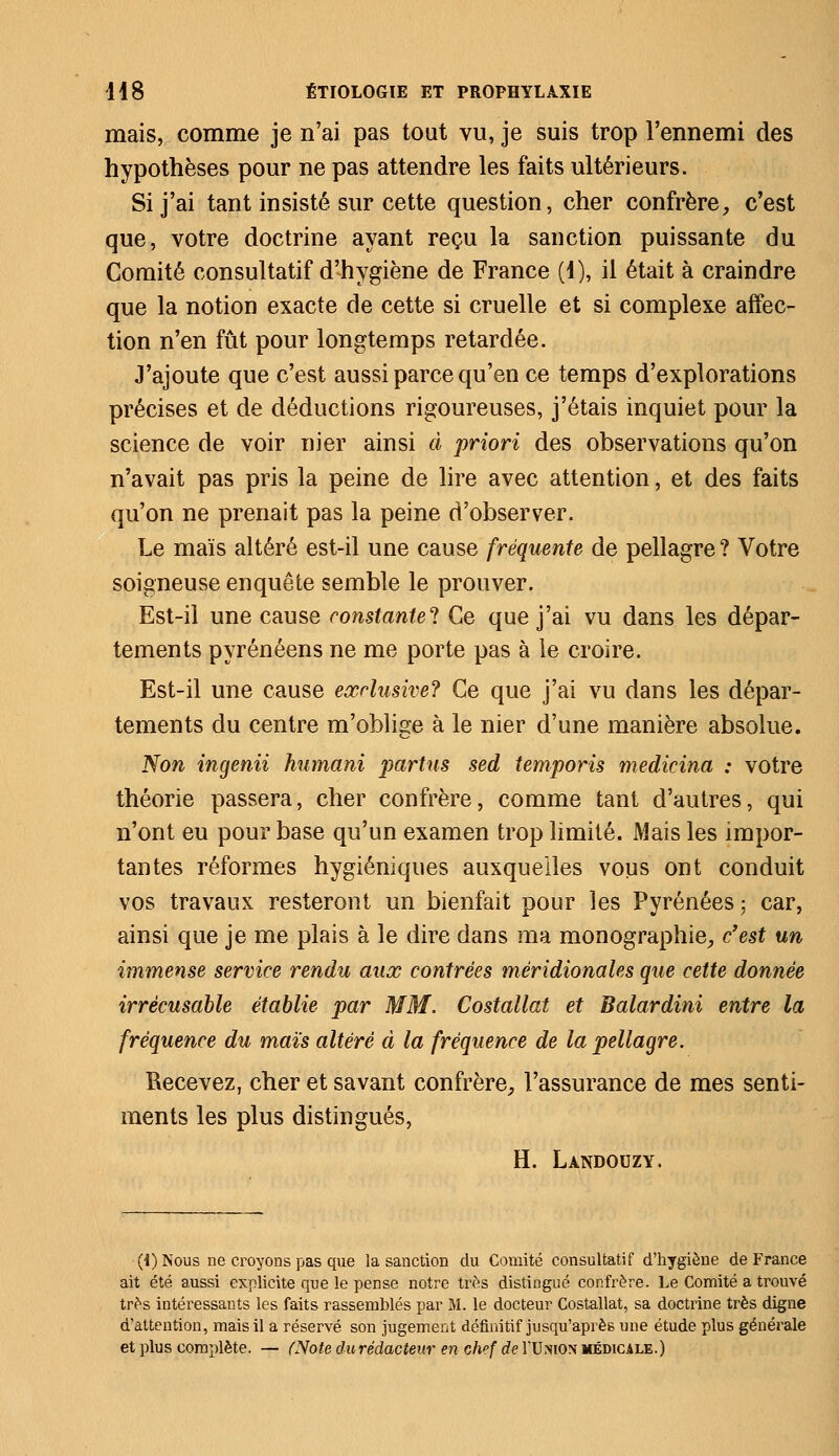 mais, comme je n'ai pas tout vu, je suis trop l'ennemi des hypothèses pour ne pas attendre les faits ultérieurs. Si j'ai tant insisté sur cette question, cher confrère, c'est que, votre doctrine ayant reçu la sanction puissante du Comité consultatif d'hygiène de France (4), il était à craindre que la notion exacte de cette si cruelle et si complexe affec- tion n'en fût pour longtemps retardée. J'ajoute que c'est aussi parce qu'en ce temps d'explorations précises et de déductions rigoureuses, j'étais inquiet pour la science de voir nier ainsi à priori des observations qu'on n'avait pas pris la peine de lire avec attention, et des faits qu'on ne prenait pas la peine d'observer. Le maïs altéré est-il une cause fréquente de pellagre ? Votre soigneuse enquête semble le prouver. Est-il une cause constante^ Ce que j'ai vu dans les dépar- tements pyrénéens ne me porte pas à le croire. Est-il une cause exclusive? Ce que j'ai vu dans les dépar- tements du centre m'oblige à le nier d'une manière absolue. Non ingenii humani partus sed temporis medicina : votre théorie passera, cher confrère, comme tant d'autres, qui n'ont eu pour base qu'un examen trop limité. Mais les impor- tantes réformes hygiéniques auxquelles vous ont conduit vos travaux resteront un bienfait pour les Pyrénées ; car, ainsi que je me plais à le dire dans ma monographie, c'est un immense service rendu aux contrées méridionales que cette donnée irrécusable établie par MM. Costallat et Balardini entre la fréquence du maïs altéré à la fréquence de la pellagre. Recevez, cher et savant confrère, l'assurance de mes senti- ments les plus distingués, H. Landouzy. (i) Nous ne croyons pas que la sanction du Comité consultatif d'hygiène de France ait été aussi explicite que le pense notre très distingué confrère. Le Comité a trouvé très intéressants les faits rassemblés par M. le docteur Costallat, sa doctrine très digne d'attention, mais il a réservé son jugement définitif jusqu'après une étude plus générale et plus complète. — (Note durédacteur en Gh»f de TUnion médicale.)