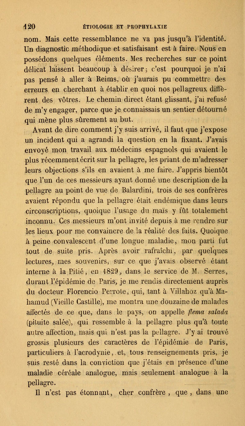 nom. Mais cette ressemblance ne va pas jusqu'à l'identité. Un diagnostic méthodique et satisfaisant est à faire. Nous en possédons quelques éléments. Mes recherches sur ce point délicat laissent beaucoup à désirer; c'est pourquoi je n'ai pas pensé à aller à Reims, où j'aurais pu commettre des erreurs en cherchant à établir en quoi nos pellagreux diffè- rent des vôtres. Le chemin direct étant glissant, j'ai refusé de m'y engager, parce que je connaissais un sentier détourné qui mène plus sûrement au but. Avant de dire comment j'y suis arrivé, il faut que j'expose un incident qui a agrandi la question en la fixant. J'avais envoyé mon travail aux médecins espagnols qui avaient le plus récemment écrit sur la pellagre, les priant de m'adresser leurs objections s'ils en avaient à me faire. J'appris bientôt que l'un de ces messieurs ayant donné une description de la pellagre au point de vue de Balardini, trois de ses confrères avaient répondu que la pellagre était endémique dans leurs circonscriptions, quoique l'usage du maïs y fût totalement inconnu. Ces messieurs m'ont invité depuis à me rendre sur les lieux pour me convaincre de la réalité des faits. Quoique à peine convalescent d'une longue maladie, mon parti fut tout de suite pris. Après avoir rafraîchi, par quelques lectures, mes souvenirs, sur ce que j'avais observé étant interne à la Pitié, en 1829, dans le service de M. Serres, durant l'épidémie de Paris, je me rendis directement auprès du docteur Florencio Perrote, qui, tant à Villahoz qu'à Ma- hamud (Vieille Castille), me montra une douzaine de malades affectés de ce que, dans le pays, on appelle flema salada (pituite salée), qui ressemble à la pellagre plus qu'à toute autre affection, mais qui n'est pas la pellagre. J'y ai trouvé grossis plusieurs des caractères de l'épidémie de Paris, particuliers à l'acrodynie, et, tous renseignements pris, je suis resté dans la conviction que j'étais en présence d'une maladie céréale analogue, mais seulement analogue à la pellagre. Il n'est pas étonnant, cher confrère , que , dans une