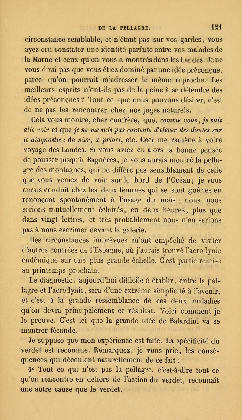 circonstance semblable, et n'étant pas sur vos gardes, vous ayez cru constater une identité parfaite entre vos malades de la Marne et ceux qu'on vous a montrés dans les Landes. Je ne vous o'vai pas que vous étiez dominé par une idée préconçue, parce qu'on pourrait m'aclresser le même reproche. Les meilleurs esprits n'ont-ils pas de la peine à se défendre des idées préconçues ? Tout ce que nous pouvons désirer, c'est de ne pas les rencontrer chez nos juges naturels. Gela vous montre, cher confrère, que, comme vous, je suis allé voir et que je ne me suis pas contenté d'élever des doutes sur le diagnostic; de mer, à priori, etc. Ceci me ramène à votre voyage des Landes. Si vous aviez eu alors la bonne pensée de pousser jusqu'à Bagnères, je vous aurais montré la pella- gre des montagnes, qui ne diffère pas sensiblement de celle que vous veniez de voir sur le bord de l'Océan ; je vous aurais conduit chez les deux femmes qui se sont guéries en renonçant spontanément à l'usage du maïs ; nous nous serions mutuellement éclairés, en deux heures, plus que dans vingt lettres, et très probablement nous n'en serions pas à nous escrimer devant la galerie. Des circonstances imprévues m'ont empêché de visiter d'autres contrées de l'Espagne, où j'aurais trouvé Facrodynie endémique sur une plus grande échelle. C'est partie remise au printemps prochain. Le diagnostic, aujourd'hui difficile à établir, entre la pel- lagre et Facrodynie, sera d'une extrême simplicité à l'avenir, et c'est à la grande ressemblance de ces deux maladies qu'on devra principalement ce résultat. Voici comment je le prouve. C'est ici que la grande idée de Balardini va se montrer féconde. Je suppose que mon expérience est faite. La spécificité du verdet est reconnue. Remarquez, je vous prie, les consé- quences qui découlent naturellement de ce fait : 4° Tout ce qui n'est pas la pellagre, c'est-à-dire tout ce qu'on rencontre en dehors de Faction du verdet, reconnaît une autre cause que le verdet.