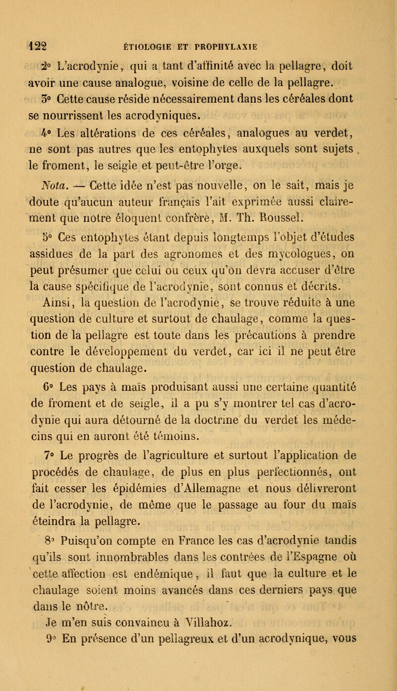 2° L'acrodynie, qui a tant d'affinité avec la pellagre, doit avoir une cause analogue, voisine de celle de la pellagre. 5° Cette cause réside nécessairement dans les céréales dont se nourrissent les acrodyniques. 4° Les altérations de ces céréales, analogues au verdet, ne sont pas autres que les entophytes auxquels sont sujets . le froment, le seigle et peut-être l'orge. Nota. — Cette idée n'est pas nouvelle, on le sait, mais je doute qu'aucun auteur français l'ait exprimée aussi claire- ment que notre éloquent confrère, M. Th. Roussel. 5° Ces entophytes étant depuis longtemps l'objet d'études assidues de la part des agronomes et des mycologues, on peut présumer que celui ou ceux qu'on devra accuser d'être la cause spécifique de l'acrodynie, sont connus et décrits. Ainsi, la question de l'acrodynie, se trouve réduite à une question de culture et surtout de chaulage, comme la ques- tion de la pellagre est toute dans les précautions à prendre contre le développement du verdet, car ici il ne peut être question de chaulage. 6° Les pays à maïs produisant aussi une certaine quantité de froment et de seigle, il a pu s'y montrer tel cas d'acro- dynie qui aura détourné de la doctrine' du verdet les méde- cins qui en auront été témoins. 7° Le progrès de l'agriculture et surtout l'application de procédés de chaulage, de plus en plus perfectionnés, ont fait cesser les épidémies d'Allemagne et nous délivreront de l'acrodynie, de même que le passage au four du maïs éteindra la pellagre. 8° Puisqu'on compte en France les cas d'acrodynie tandis qu'ils sont innombrables dans les contrées de l'Espagne où cette affection est endémique, il faut que la culture et le chaulage soient moins avancés dans ces derniers pays que dans le nôtre. Je m'en suis convaincu à Villahoz. 9° En présence d'un pellagreux et d'un acrodynique, vous