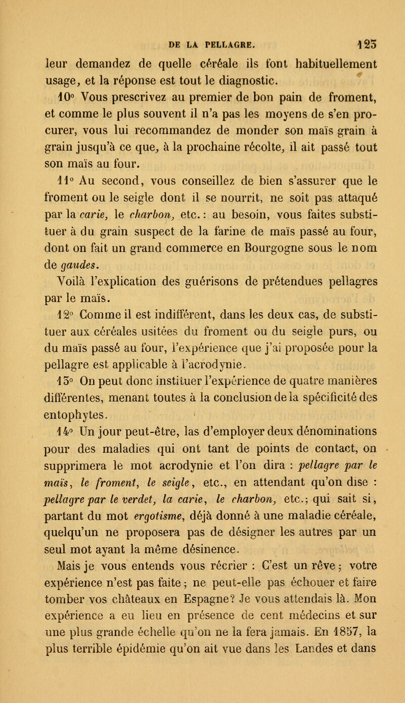 leur demandez de quelle céréale ils t'ont habituellement usage, et la réponse est tout le diagnostic. 40° Vous prescrivez au premier de bon pain de froment, et comme le plus souvent il n'a pas les moyens de s'en pro- curer, vous lui recommandez de monder son maïs grain à grain jusqu'à ce que, à la prochaine récolte, il ait passé tout son maïs au four. 11° Au second, vous conseillez de bien s'assurer que le froment ou le seigle dont il se nourrit, ne soit pas attaqué par la carie, le charbon, etc. : au besoin, vous faites substi- tuer à du grain suspect de la farine de maïs passé au four, dont on fait un grand commerce en Bourgogne sous le nom de gaudes. Voilà l'explication des guérisons de prétendues pellagres par le maïs. 42° Comme il est indifférent, dans les deux cas, de substi- tuer aux céréales usitées du froment ou du seigle purs, ou du maïs passé au four, l'expérience que j'ai proposée pour la pellagre est applicable à l'acrodynie. 45° On peut donc instituer l'expérience de quatre manières différentes, menant toutes à la conclusion de la spécificité des entophytes. 44° Un jour peut-être, las d'employer deux dénominations pour des maladies qui ont tant de points de contact, on supprimera le mot acrodynie et l'on dira : pellagre par le maïs, le froment, le seigle, etc., en attendant qu'on dise : pellagre par le verdet, la carie, le charbon, etc.; qui sait si, partant du mot ergotisme, déjà donné à une maladie céréale, quelqu'un ne proposera pas de désigner les autres par un seul mot ayant la même désinence. Mais je vous entends vous récrier : C'est un rêve -? votre expérience n'est pas faite ; ne peut-elle pas échouer et faire tomber vos châteaux en Espagne? Je vous attendais là. Mon expérience a eu lieu en présence de cent médecins et sur une plus grande échelle qu'on ne la fera jamais. En 4857, la plus terrible épidémie qu'on ait vue dans les Landes et dans