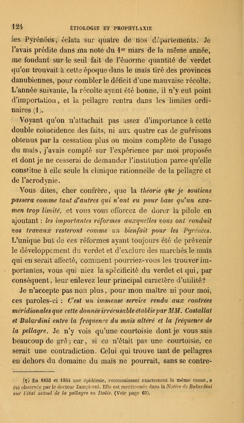 les Pyrénées, éclata sur quatre de nos départements. Je l'avais prédite dans ma note du 4er mars de la même année, me fondant sur le seul fait de l'énorme quantité de verdet qu'on trouvait à cette époque dans le maïs tiré des provinces danubiennes, pour combler le déficit d'une mauvaise récolte. L'année suivante, la récolte âyëïït été bonne, il n'y eut point d'importation, et la pellagre rentra dans les limites ordi- naires (4;. Voyant qu'on n'attachait pas assez d'importance à cette double coïncidence des faits, ni aux quatre cas de guérisons obtenus par la cessation plus ou moins complète de l'usage du maïs, j'avais compté sur l'expérience par moi proposée et dont je ne cesserai de demander l'institution parce qu'elle constitue à elle seule la clinique rationnelle de la pellagre et de l'acrodynie. Vous dites, cher confrère, que la théorie que je soutiens passera comme tant d'autres qui n'ont eu pour base qu'un exa- men trop limité, et vous vous efforcez de dorer la pilule en ajoutant : les importantes réformes auxquelles vous ont conduit vos travaux resteront comme un bienfait pour les Pyrénées. L'unique but de ces réformes ayant toujours été de prévenir le développement du verdet et d'exclure des marchés le maïs qui en serait affecté, comment pourriez-vous les trouver im- portantes, vous qui niez la spécificité du verdet et qui, par conséquent, leur enlevez leur principal caractère d'utilité? Je n'accepte pas non plus, pour mon maître ni pour moi, ces paroles-ci : C'est un immense service rendu aux contrées méridionales que cette donnée irrécusable établie par MM. Costallat et Balardini entre la fréquence du maïs altéré et la fréquence de la pellagre. Je n'y vois qu'une courtoisie dont je vous sais beaucoup de gré; car, si ce n'était pas une courtoisie, ce serait une contradiction. Celui qui trouve tant de pellagres en dehors du domaine du maïs ne pourrait, sans se contre- (j) En 1853 et 1854 une épidémie, reconnaissant exactement la même cause, a été observée parle docteur Zampiceni. Elle est mentionnée dans la Notice de Balardini sur l'état actuel de la pellagre en Italie. (Voir page 65).