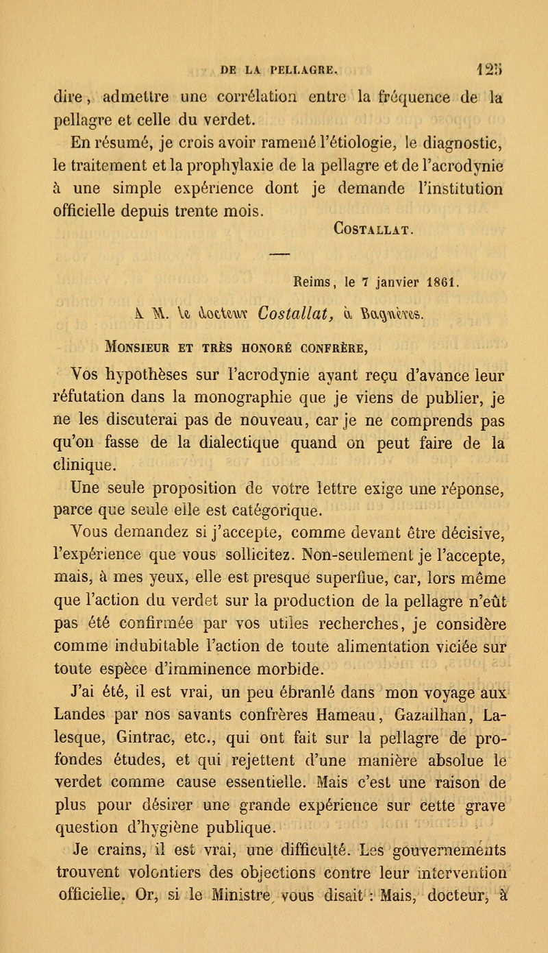 dire, admettre une corrélation entre la fréquence de la pellagre et celle du verdet. En résumé, je crois avoir ramené l'étiologie, le diagnostic, le traitement et la prophylaxie de la pellagre et de l'acrodynie à une simple expérience dont je demande l'institution officielle depuis trente mois. COSTALLAT. Reims, le 7 janvier 1861. k ^\. U ^ocUwe Costallat, à. M^wros. Monsieur et très honoré confrère, Vos hypothèses sur l'acrodynie ayant reçu d'avance leur réfutation dans la monographie que je viens de publier, je ne les discuterai pas de nouveau, car je ne comprends pas qu'on fasse de la dialectique quand on peut faire de la clinique. Une seule proposition de votre lettre exige une réponse, parce que seule elle est catégorique. Yous demandez si j'accepte, comme devant être décisive, l'expérience que vous sollicitez. Non-seulement je l'accepte, mais, à mes yeux, elle est presque superflue, car, lors même que l'action du verdet sur la production de la pellagre n'eût pas été confirmée par vos utiles recherches, je considère comme indubitable l'action de toute alimentation viciée sur toute espèce d'imminence morbide. J'ai été, il est vrai, un peu ébranlé dans mon voyage aux Landes par nos savants confrères Hameau, Gazailhan, La- lesque, Gintrac, etc., qui ont fait sur la pellagre de pro- fondes études, et qui rejettent d'une manière absolue le verdet comme cause essentielle. Mais c'est une raison de plus pour désirer une grande expérience sur cette grave question d'hygiène publique. Je crains, il est vrai, une difficulté. Les gouvernements trouvent volontiers des obiections contre leur intervention cl officielle. Or, si le Ministre vous disait : Mais, docteur, à