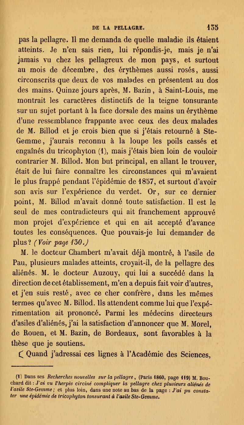 pas la pellagre. Il me demanda de quelle maladie ils étaient atteints. Je n'en sais rien, lui répondis-je, mais je n'ai jamais vu chez les pellagreux de mon pays, et surtout au mois de décembre, des érythèmes aussi rosés, aussi circonscrits que deux de vos malades en présentent au dos des mains. Quinze jours après, M. Bazin, à Saint-Louis, me montrait les caractères distinctifs de la teigne tonsurante sur un sujet portant à la face dorsale des mains un érythème d'une ressemblance frappante avec ceux des deux malades de M. Billod et je crois bien que si j'étais retourné à Ste- Gemme, j'aurais reconnu à la loupe les poils cassés et engaînés du tricophyton (1), mais j'étais bien loin de vouloir contrarier M. Billod. Mon but principal, en allant le trouver, était de lui faire connaître les circonstances qui m'avaient le plus frappé pendant l'épidémie de 1857, et surtout d'avoir son avis sur l'expérience du verdet. Or, sur ce dernier point, M. Billod m'avait donné toute satisfaction. Il est le seul de mes contradicteurs qui ait franchement approuvé mon projet d'expérience et qui en ait accepté d'avance toutes les conséquences. Que pouvais-je lui demander de plus? (Voir page 430.J M. le docteur Ghambert m'avait déjà montré, à l'asile de Pau, plusieurs malades atteints, croyait-il, de la pellagre des aliénés. M. le docteur Auzouy, qui lui a succédé dans la direction de cet établissement, m'en a depuis fait voir d'autres, et j'en suis resté, avec ce cher confrère, dans les mêmes termes qu'avec M. Billod. Ils attendent comme lui que l'expé- rimentation ait prononcé. Parmi les médecins directeurs d'asiles d'aliénés, j'ai la satisfaction d'annoncer que M. Morel, de Rouen, et M. Bazin, de Bordeaux, sont favorables à la thèse que je soutiens. £ Quand j'adressai ces lignes à l'Académie des Sciences, (1) Dans ses Recherches nouvelles sur la pellagre, (Paris 1860, page M9) M. Bou- chard dit : J'ai vu l'herpès circinê compliquer la pellagre chez plusieurs aliénés de l'asile Ste-Gemme ; et plus loin, dans une note au bas de la page : J'ai pu consta- ter une épidémie de tricophyton tonsurant à l'asile Ste-Gemme.