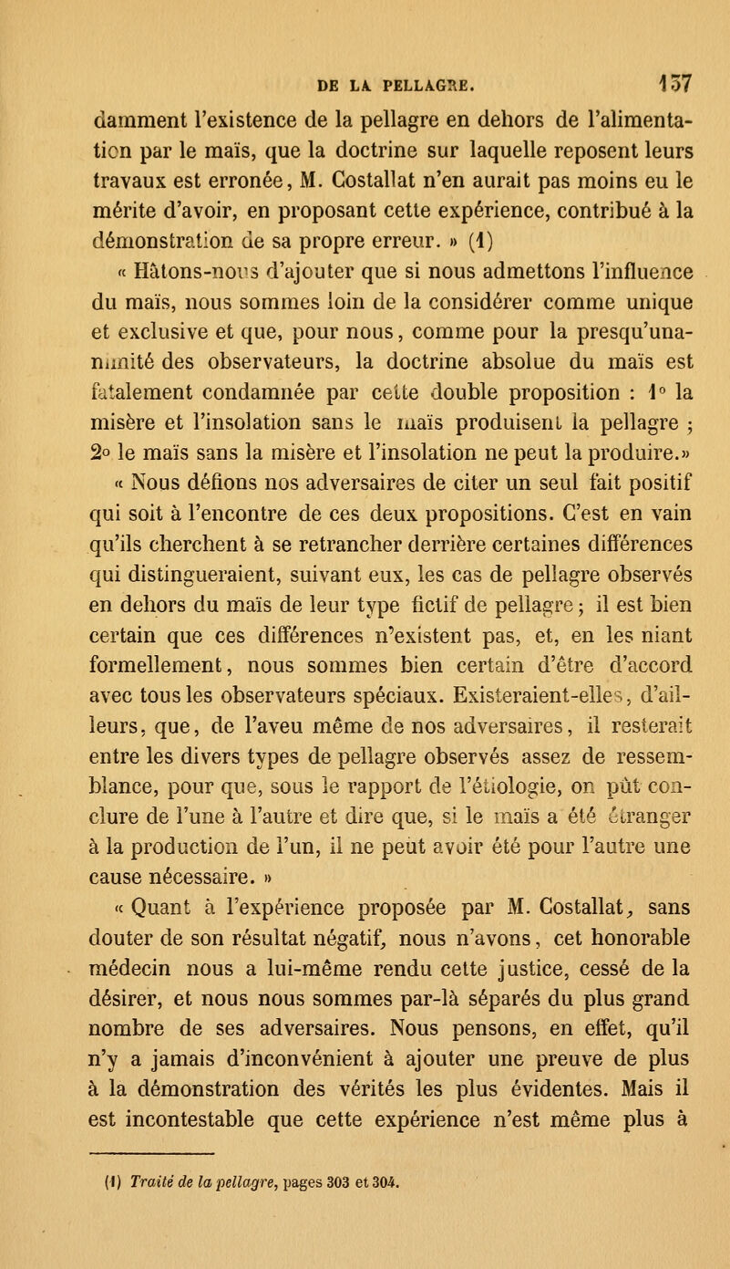 damment l'existence de la pellagre en dehors de l'alimenta- tion par le maïs, que la doctrine sur laquelle reposent leurs travaux est erronée, M. Gostallat n'en aurait pas moins eu le mérite d'avoir, en proposant cette expérience, contribué à la démonstration de sa propre erreur. » (1) « Hâtons-no^s d'ajouter que si nous admettons l'influence du maïs, nous sommes loin de la considérer comme unique et exclusive et que, pour nous, comme pour la presqu'una- nunité des observateurs, la doctrine absolue du maïs est fatalement condamnée par cette double proposition : \° la misère et l'insolation sans le maïs produisent la pellagre -, 2° le maïs sans la misère et l'insolation ne peut la produire.» « Nous défions nos adversaires de citer un seul fait positif qui soit à rencontre de ces deux propositions. C'est en vain qu'ils cherchent à se retrancher derrière certaines différences qui distingueraient, suivant eux, les cas de pellagre observés en dehors du maïs de leur type fictif de pellagre ; il est bien certain que ces différences n'existent pas, et, en les niant formellement, nous sommes bien certain d'être d'accord avec tous les observateurs spéciaux. Existeraient-elles, d'ail- leurs, que, de l'aveu même de nos adversaires, il resterait entre les divers types de pellagre observés assez de ressem- blance, pour que, sous le rapport de l'étiologie, on put con- clure de l'une à l'autre et dire que, si le maïs a été étranger à la production de l'un, il ne peut avoir été pour l'autre une cause nécessaire. » «c Quant à l'expérience proposée par M. Costallat^ sans douter de son résultat négatif, nous n'avons, cet honorable médecin nous a lui-même rendu cette justice, cessé de la désirer, et nous nous sommes par-là séparés du plus grand nombre de ses adversaires. Nous pensons, en effet, qu'il n'y a jamais d'inconvénient à ajouter une preuve de plus à la démonstration des vérités les plus évidentes. Mais il est incontestable que cette expérience n'est même plus à (I) Traité de la pellagre, pages 303 et 304.