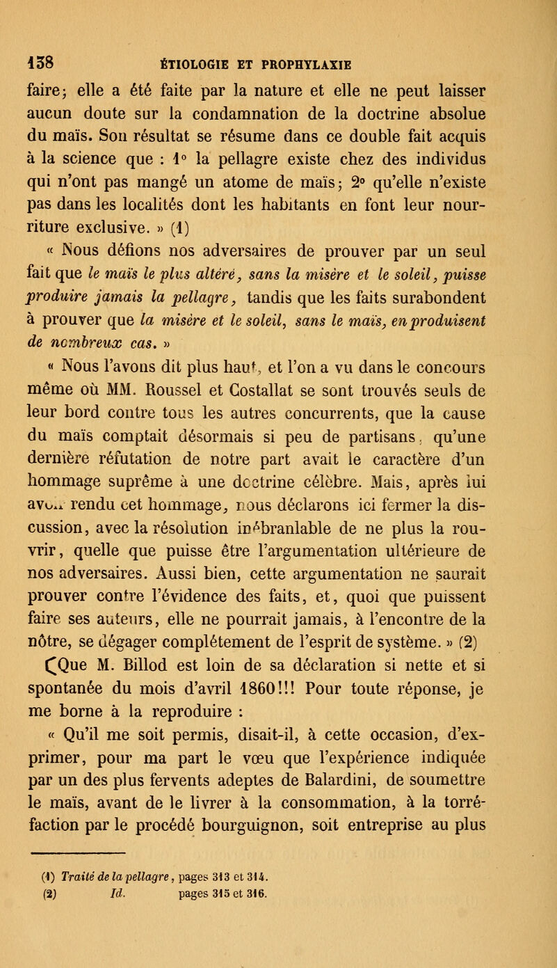 faire ; elle a été faite par la nature et elle ne peut laisser aucun doute sur la condamnation de la doctrine absolue du maïs. Son résultat se résume dans ce double fait acquis à la science que : 1° la pellagre existe chez des individus qui n'ont pas mangé un atome de maïs ; 2° qu'elle n'existe pas dans les localités dont les habitants en font leur nour- riture exclusive. » (1) « Nous défions nos adversaires de prouver par un seul fait que le maïs le plus altéré, sans la misère et le soleil, puisse produire jamais la pellagre, tandis que les faits surabondent à prouver que la misère et le soleil, sans le maïs, en produisent de nombreux cas. » « Nous l'avons dit plus haut, et l'on a vu dans le concours même où MM. Roussel et Costallat se sont trouvés seuls de leur bord contre tous les autres concurrents, que la cause du maïs comptait désormais si peu de partisans, qu'une dernière réfutation de notre part avait le caractère d'un hommage suprême à une doctrine célèbre. Mais, après lui avo.i. rendu cet hommage, nous déclarons ici fermer la dis- cussion, avec la résolution inébranlable de ne plus la rou- vrir, quelle que puisse être l'argumentation ultérieure de nos adversaires. Aussi bien, cette argumentation ne saurait prouver contre l'évidence des faits, et, quoi que puissent faire ses auteurs, elle ne pourrait jamais, à l'encontre de la nôtre, se dégager complètement de l'esprit de système. » (2) £Que M. Billod est loin de sa déclaration si nette et si spontanée du mois d'avril 1860!!! Pour toute réponse, je me borne à la reproduire : « Qu'il me soit permis, disait-il, à cette occasion, d'ex- primer, pour ma part le vœu que l'expérience indiquée par un des plus fervents adeptes de Balardini, de soumettre le maïs, avant de le livrer à la consommation, à la torré- faction par le procédé bourguignon, soit entreprise au plus (1) Traité de la pellagre, pages 313 et 314. (2) Id. pages 315 et 316.