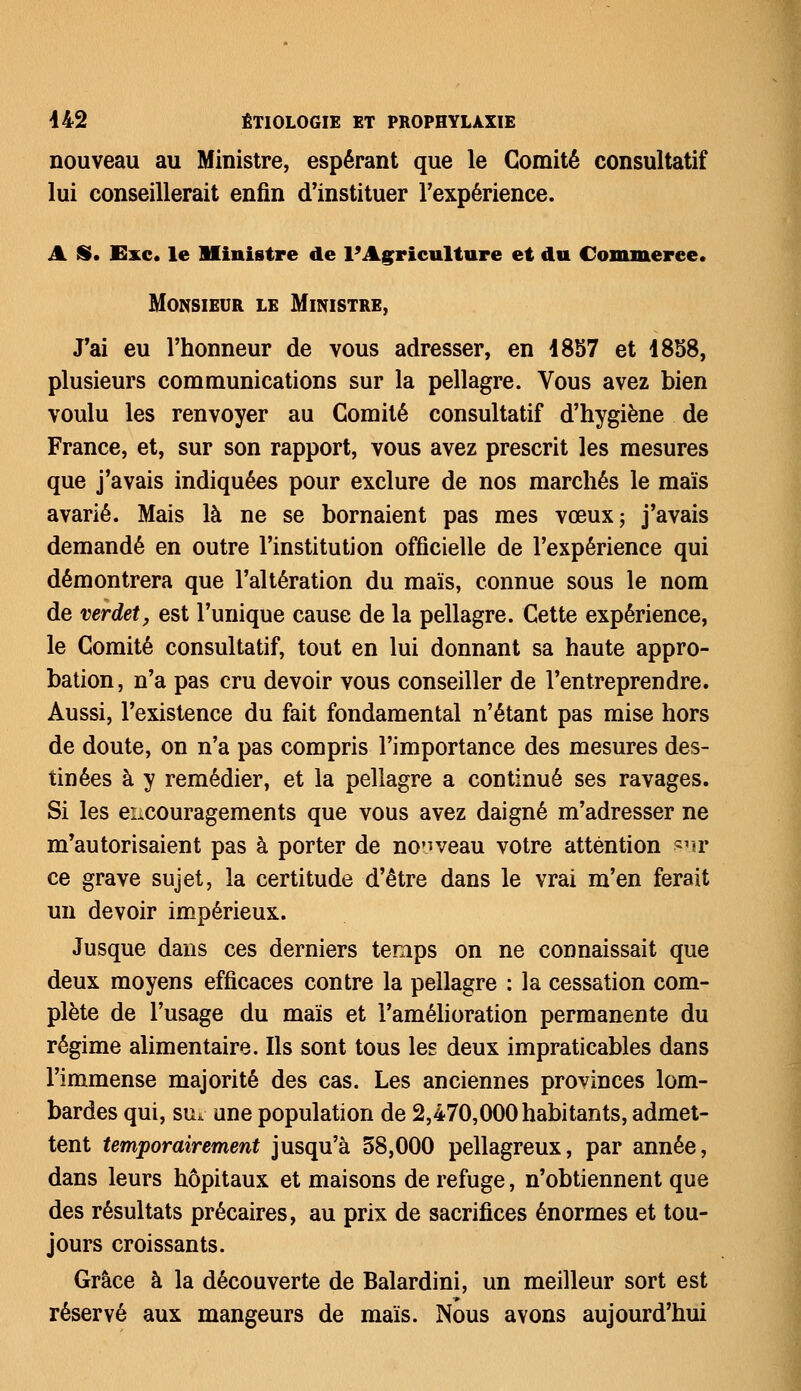 nouveau au Ministre, espérant que le Comité consultatif lui conseillerait enfin d'instituer l'expérience. A S. Exe. le Ministre de l'Agriculture et du Commerce. Monsieur le Ministre, J'ai eu l'honneur de vous adresser, en 1857 et 1858, plusieurs communications sur la pellagre. Vous avez bien voulu les renvoyer au Comité consultatif d'hygiène de France, et, sur son rapport, vous avez prescrit les mesures que j'avais indiquées pour exclure de nos marchés le maïs avarié. Mais là ne se bornaient pas mes vœux; j'avais demandé en outre l'institution officielle de l'expérience qui démontrera que l'altération du maïs, connue sous le nom de verdet, est l'unique cause de la pellagre. Cette expérience, le Comité consultatif, tout en lui donnant sa haute appro- bation , n'a pas cru devoir vous conseiller de l'entreprendre. Aussi, l'existence du fait fondamental n'étant pas mise hors de doute, on n'a pas compris l'importance des mesures des- tinées à y remédier, et la pellagre a continué ses ravages. Si les encouragements que vous avez daigné m'adresser ne m'autorisaient pas à porter de nouveau votre attention sur ce grave sujet, la certitude d'être dans le vrai m'en ferait un devoir impérieux. Jusque dans ces derniers temps on ne connaissait que deux moyens efficaces contre la pellagre : la cessation com- plète de l'usage du maïs et l'amélioration permanente du régime alimentaire. Ils sont tous les deux impraticables dans l'immense majorité des cas. Les anciennes provinces lom- bardes qui, su* une population de 2,470,000 habitants, admet- tent temporairement jusqu'à 58,000 pellagreux, par année, dans leurs hôpitaux et maisons de refuge, n'obtiennent que des résultats précaires, au prix de sacrifices énormes et tou- jours croissants. Grâce à la découverte de Balardini, un meilleur sort est réservé aux mangeurs de maïs. Nous avons aujourd'hui