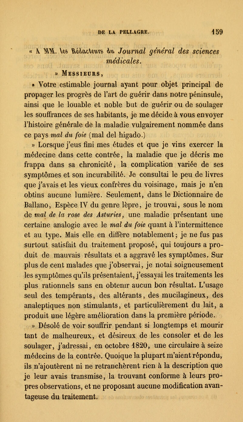 « K TOL Us RÂÀactawK Aav, Journal général des sciences médicales. » Messieurs, » Votre estimable journal ayant pour objet principal de propager les progrès de l'art de guérir dans notre péninsule, ainsi que le louable et noble but de guérir ou de soulager les souffrances de ses habitants, je me décide à vous envoyer l'histoire générale de la maladie vulgairement nommée dans ce pays mal du foie (mal del higado.) » Lorsque j'eus fini mes études et que je vins exercer la médecine dans cette contrée, la maladie que je décris me frappa dans sa chronicité, la complication variée de ses symptômes et son incurabilité. Je consultai le peu de livres que j'avais et les vieux confrères du voisinage, mais je n'en obtins aucune lumière. Seulement, dans le Dictionnaire de Ballano, Espèce IV du genre lèpre, je trouvai, sous le nom de mal de la rose des Asturies, une maladie présentant une certaine analogie avec le mal du foie quant à l'intermittence et au type. Mais elle en diffère notablement j je ne fus pas surtout satisfait du traitement proposé, qui toujours a pro- duit de mauvais résultats et a aggravé les symptômes. Sur plus de cent malades que j'observai, je notai soigneusement les symptômes qu'ils présentaient, j'essayai les traitements les plus rationnels sans en obtenir aucun bon résultat. L'usage seul des tempérants, des altérants, des mucilagineux, des analeptiques non stimulants, et particulièrement du lait, a produit une légère amélioration dans la première période. » Désolé de voir souffrir pendant si longtemps et mourir tant de malheureux, et désireux de les consoler et de les soulager, j'adressai, en octobre 1820, une circulaire à seize médecins de la contrée. Quoique la plupart m'aient répondu, ils n'ajoutèrent ni ne retranchèrent rien à la description que je leur avais transmise, la trouvant conforme à leurs pro- pres observations, et ne proposant aucune modification avan- tageuse du traitement.