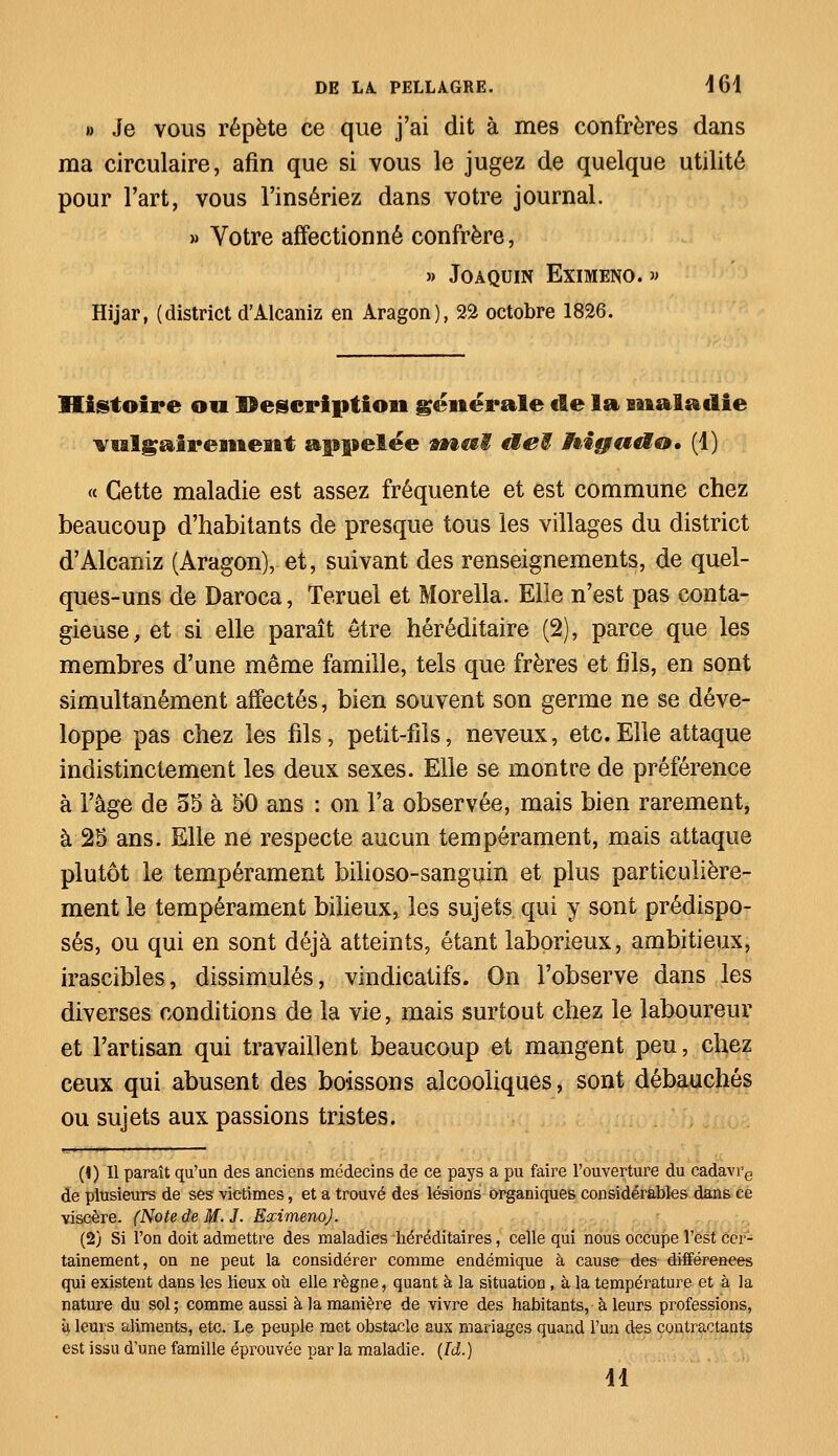 » Je vous répète ce que j'ai dit à mes confrères dans ma circulaire, afin que si vous le jugez de quelque utilité pour l'art, vous l'insériez dans votre journal. » Votre affectionné confrère, » Joàquin Eximeno. » Hijar, (district d'Alcaniz en Aragon), 22 octobre 1826. Histoire ou Description générale de la maladie vulgairement appelée vhaï cteE ifoiguti®* (1) « Cette maladie est assez fréquente et est commune chez beaucoup d'habitants de presque tous les villages du district d'Alcaniz (Aragon), et, suivant des renseignements, de quel- ques-uns de Daroca, Teruei et Morella. Elle n'est pas conta- gieuse, et si elle paraît être héréditaire (2), parce que les membres d'une même famille, tels que frères et fils, en sont simultanément affectés, bien souvent son germe ne se déve- loppe pas chez les fils, petit-fils, neveux, etc.Elle attaque indistinctement les deux sexes. Elle se montre de préférence à l'âge de 35 à 50 ans : on l'a observée, mais bien rarement, à 25 ans. Elle ne respecte aucun tempérament, mais attaque plutôt le tempérament bilioso-sanguin et plus particulière- ment le tempérament bilieux, les sujets qui y sont prédispo- sés, ou qui en sont déjà atteints, étant laborieux, ambitieux, irascibles, dissimulés, vindicatifs. On l'observe dans les diverses conditions de la vie, mais surtout chez le laboureur et l'artisan qui travaillent beaucoup et mangent peu, chez ceux qui abusent des boissons alcooliques, sont débauchés ou sujets aux passions tristes. (\) Il paraît qu'un des anciens médecins de ce pays a pu faire l'ouverture du cadavre de plusieurs de ses victimes, et a trouvé des lésions organiques considérables dans ce viscère. (Note de M. J. Eximeno). (2) Si l'on doit admettre des maladies héréditaires, celle qui nous occupe l'est cer- tainement, on ne peut la considérer comme endémique à cause des différences qui existent dans les lieux ou elle règne, quant à la situation, à la température et à la nature du sol; comme aussi à la manière de vivre des habitants, à leurs professions, ù leurs aliments, etc. Le peuple met obstacle aux mariages quand l'un des contractants est issu d'une famille éprouvée par la maladie. (Id.) M