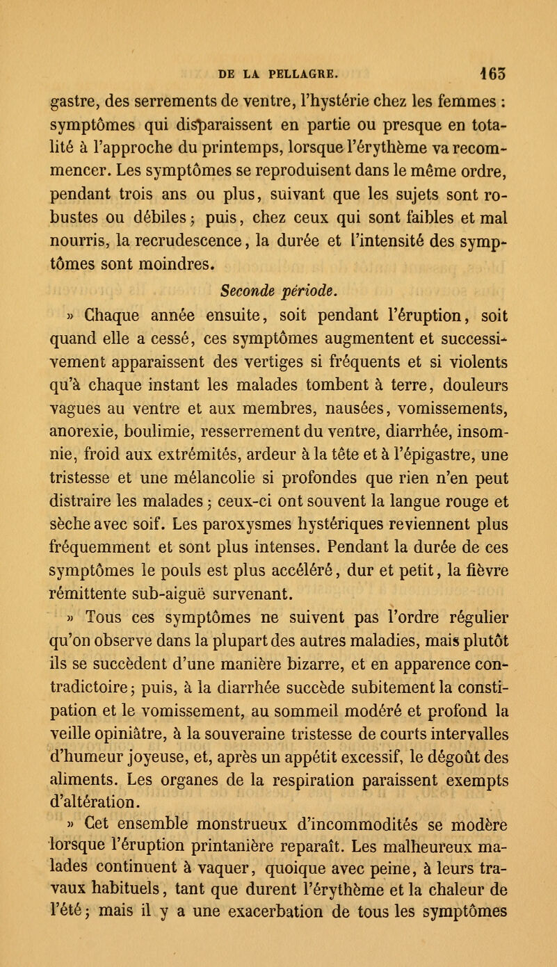 gastre, des serrements de ventre, l'hystérie chez les femmes : symptômes qui disparaissent en partie ou presque en tota- lité à l'approche du printemps, lorsque l'érythème va recom- mencer. Les symptômes se reproduisent dans le même ordre, pendant trois ans ou plus, suivant que les sujets sont ro- bustes ou débiles ; puis, chez ceux qui sont faibles et mal nourris, la recrudescence, la durée et L'intensité des symp- tômes sont moindres. Seconde période. » Chaque année ensuite, soit pendant l'éruption, soit quand elle a cessé, ces symptômes augmentent et successi- vement apparaissent des vertiges si fréquents et si violents qu'à chaque instant les malades tombent à terre, douleurs vagues au ventre et aux membres, nausées, vomissements, anorexie, boulimie, resserrement du ventre, diarrhée, insom- nie, froid aux extrémités, ardeur à la tête et à l'épigastre, une tristesse et une mélancolie si profondes que rien n'en peut distraire les malades -, ceux-ci ont souvent la langue rouge et sèche avec soif. Les paroxysmes hystériques reviennent plus fréquemment et sont plus intenses. Pendant la durée de ces symptômes le pouls est plus accéléré, dur et petit, la fièvre rémittente sub-aiguë survenant. » Tous ces symptômes ne suivent pas l'ordre régulier qu'on observe dans la plupart des autres maladies, mais plutôt ils se succèdent d'une manière bizarre, et en apparence con- tradictoire ; puis, à la diarrhée succède subitement la consti- pation et le vomissement, au sommeil modéré et profond la veille opiniâtre, à la souveraine tristesse de courts intervalles d'humeur joyeuse, et, après un appétit excessif, le dégoût des aliments. Les organes de la respiration paraissent exempts d'altération. » Cet ensemble monstrueux d'incommodités se modère lorsque l'éruption printanière reparaît. Les malheureux ma- lades continuent à vaquer, quoique avec peine, à leurs tra- vaux habituels, tant que durent l'érythème et la chaleur de l'été ; mais il y a une exacerbation de tous les symptômes