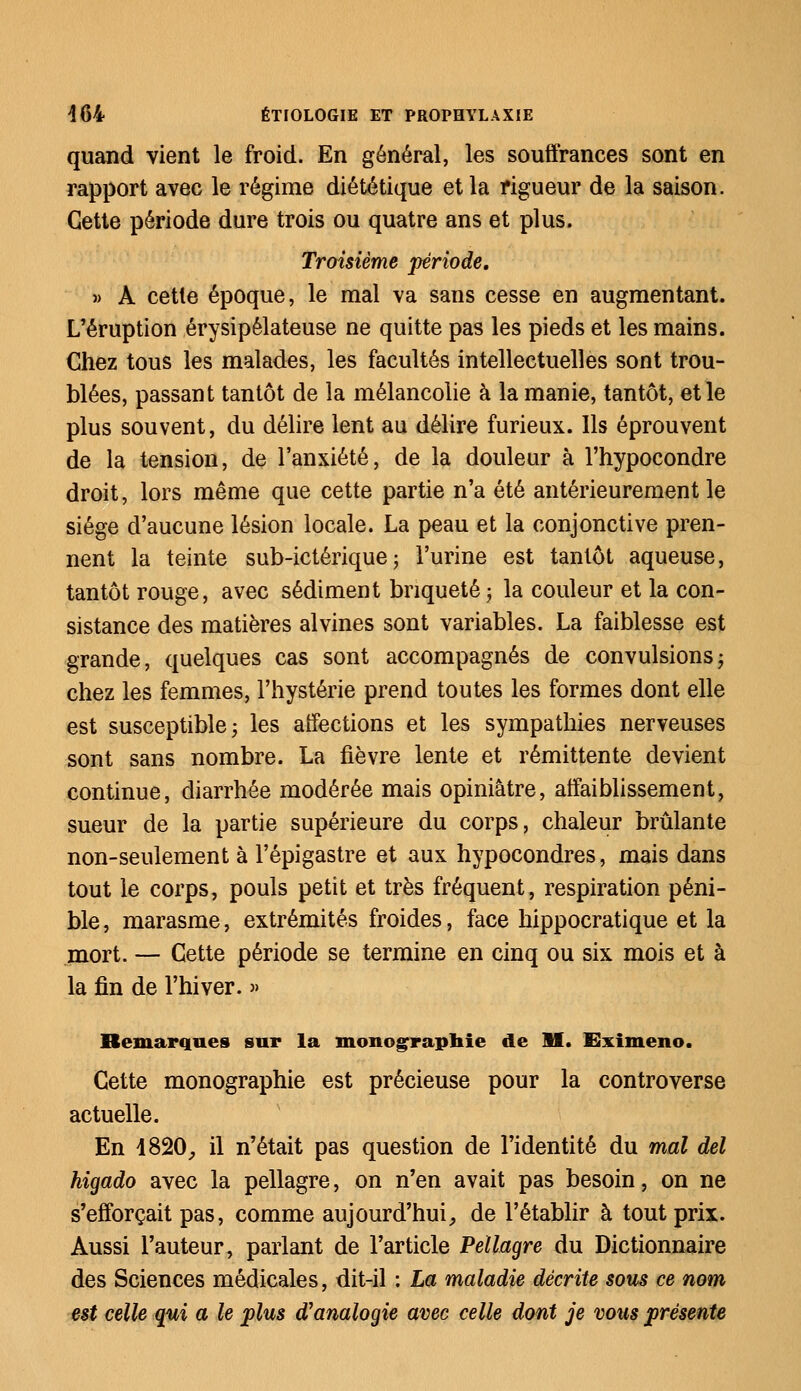 quand vient le froid. En général, les souffrances sont en rapport avec le régime diététique et la rigueur de la saison. Cette période dure trois ou quatre ans et plus. Troisième période, » À cette époque, le mal va sans cesse en augmentant. L'éruption érysipélateuse ne quitte pas les pieds et les mains. Chez tous les malades, les facultés intellectuelles sont trou- blées, passant tantôt de la mélancolie à la manie, tantôt, et le plus souvent, du délire lent au délire furieux. Ils éprouvent de la tension, de l'anxiété, de la douleur à l'hypocondre droit, lors même que cette partie n'a été antérieurement le siège d'aucune lésion locale. La peau et la conjonctive pren- nent la teinte sub-ictérique ; l'urine est tantôt aqueuse, tantôt rouge, avec sédiment bnqueté ; la couleur et la con- sistance des matières alvines sont variables. La faiblesse est grande, quelques cas sont accompagnés de convulsionsj chez les femmes, l'hystérie prend toutes les formes dont elle est susceptible; les affections et les sympathies nerveuses sont sans nombre. La fièvre lente et rémittente devient continue, diarrhée modérée mais opiniâtre, affaiblissement, sueur de la partie supérieure du corps, chaleur brûlante non-seulement à l'épigastre et aux hypocondres, mais dans tout le corps, pouls petit et très fréquent, respiration péni- ble , marasme, extrémités froides, face hippocratique et la mort. — Cette période se termine en cinq ou six mois et à la fin de l'hiver. » Remarques sur la monographie de M. Eximeno. Cette monographie est précieuse pour la controverse actuelle. En 1820, il n'était pas question de l'identité du mal del higado avec la pellagre, on n'en avait pas besoin, on ne s'efforçait pas, comme aujourd'hui, de l'établir à tout prix. Aussi l'auteur, parlant de l'article Pellagre du Dictionnaire des Sciences médicales, dit-il : La maladie décrite sous ce nom est celle qui a le plus d'analogie avec celle dont je vous présente