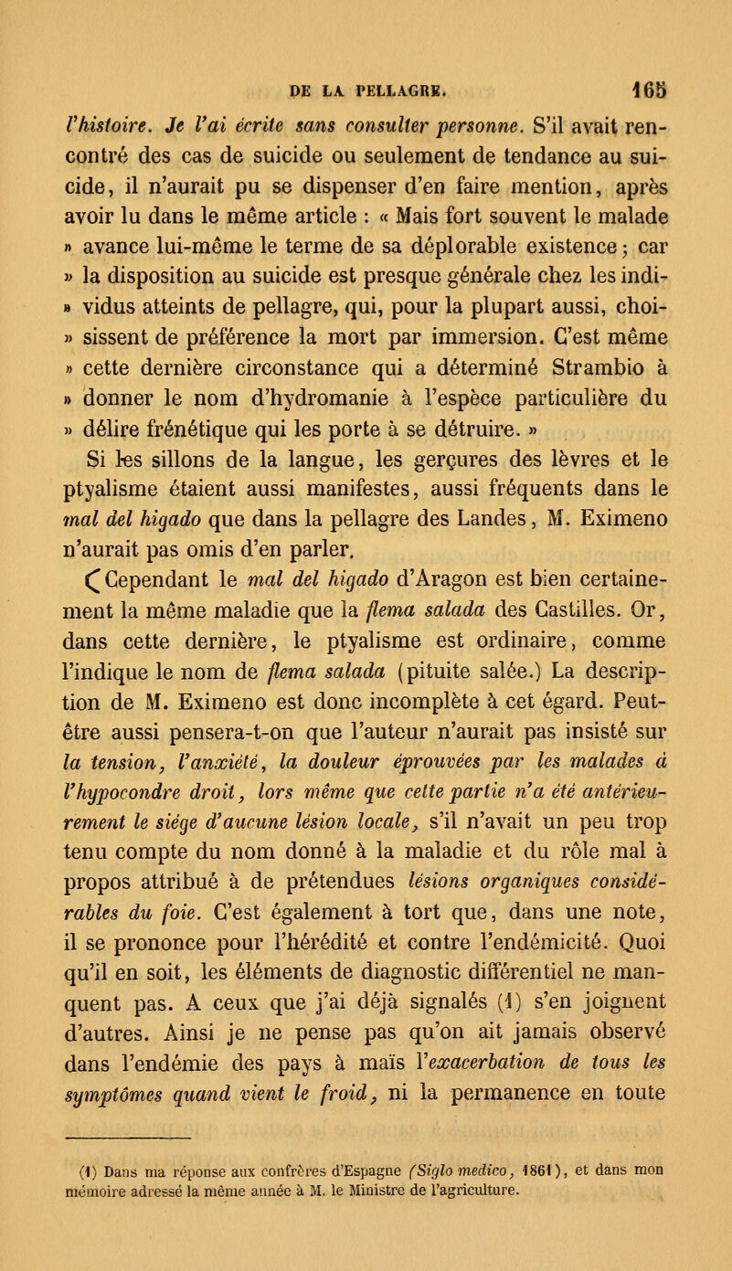 Vhistoire. Je l'ai écrite sans consulter personne. S'il avait ren- contré des cas de suicide ou seulement de tendance au sui- cide , il n'aurait pu se dispenser d'en faire mention, après avoir lu dans le même article : « Mais fort souvent le malade » avance lui-même le terme de sa déplorable existence ; car » la disposition au suicide est presque générale chez les indi- » vidus atteints de pellagre, qui, pour la plupart aussi, choi- » sissent de préférence la mort par immersion. C'est même » cette dernière circonstance qui a déterminé Strambio à » donner le nom d'hydromanie à l'espèce particulière du » délire frénétique qui les porte à se détruire. » Si 3-es sillons de la langue, les gerçures des lèvres et le ptyalisme étaient aussi manifestes, aussi fréquents dans le mal del higado que dans la pellagre des Landes, M. Eximeno n'aurait pas omis d'en parler. ( Cependant le mal del higado d'Aragon est bien certaine- ment la même maladie que la flema salada des Castilles. Or, dans cette dernière, le ptyalisme est ordinaire, comme l'indique le nom de flema salada (pituite salée.) La descrip- tion de M. Eximeno est donc incomplète à cet égard. Peut- être aussi pensera-t-on que l'auteur n'aurait pas insisté sur la tension, l'anxiété, la douleur éprouvées par les malades à l'hypocondre droit, lors même que cette partie n'a été antérieu- rement le siège d'aucune lésion locale, s'il n'avait un peu trop tenu compte du nom donné à la maladie et du rôle mal à propos attribué à de prétendues lésions organiques considé- rables du foie. C'est également à tort que, dans une note, il se prononce pour l'hérédité et contre l'endémicité. Quoi qu'il en soit, les éléments de diagnostic différentiel ne man- quent pas. A ceux que j'ai déjà signalés (1) s'en joignent d'autres. Ainsi je ne pense pas qu'on ait jamais observé dans l'endémie des pays à maïs Yeœacerbation de tous les symptômes quand vient le froid, ni la permanence en toute 0) Dans ma réponse aux confrères d'Espagne (Siglo medico, 1861), et dans mon mémoire adressé la même année à M. le Ministre de l'agriculture.