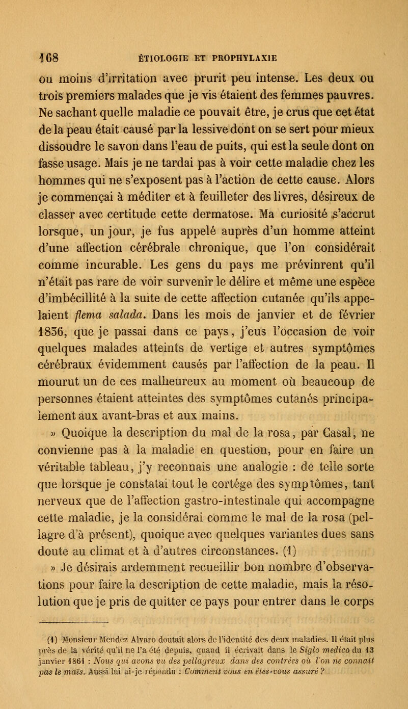 ou moins d'irritation avec prurit peu intense. Les deux ou trois premiers malades que je vis étaient des femmes pauvres. Ne sachant quelle maladie ce pouvait être, je crus que cet état de la peau était causé par la lessive dont on se sert pour mieux dissoudre le savon dans l'eau de puits, qui est la seule dont on fasse usage. Mais je ne tardai pas à voir cette maladie chez les hommes qui ne s'exposent pas à l'action de cette cause. Alors je commençai à méditer et à feuilleter des livres, désireux de classer avec certitude cette dermatose. Ma curiosité ^'accrut lorsque, un jour, je fus appelé auprès d'un homme atteint d'une affection cérébrale chronique, que Ton considérait comme incurable. Les gens du pays me prévinrent qu'il n'était pas rare de voir survenir le délire et même une espèce d'imbécillité à la suite de cette affection cutanée qu'ils appe- laient flema salada. Dans les mois de janvier et de février 4856, que je passai dans ce pays, j'eus l'occasion de voir quelques malades atteints de vertige et autres symptômes cérébraux évidemment causés par l'affection de la peau. Il mourut un de ces malheureux au moment où beaucoup de personnes étaient atteintes des symptômes cutanés principa- lement aux avant-bras et aux mains. » Quoique la description du mal de la rosa, par Casai, ne convienne pas à la maladie en question, pour en faire un véritable tableau, j'y reconnais une analogie : de telle sorte que lorsque je constatai tout le cortège des symptômes, tant nerveux que de l'affection gastro-intestinale qui accompagne cette maladie, je la considérai comme le mal de la rosa (pel- lagre da présent), quoique avec quelques variantes dues sans doute au climat et à d'autres circonstances. (4) » Je désirais ardemment recueillir bon nombre d'observa- tions pour faire la description de cette maladie, mais la réso- lution que je pris de quitter ce pays pour entrer dans le corps (1) Monsieur Mendez Alvaro doutait alors de l'identité des deux maladies. Il était pins près de la vérité qu'il ne l'a été depuis, quand il écrivait dans le Siglo medico du 13 janvier 1861 : Nous qui avons vu des pellagreux dans des contrées où l'on ne connaît pas le maïs. Aussi lui ai-je répondu : Comment vous en étes-vous assuré ?