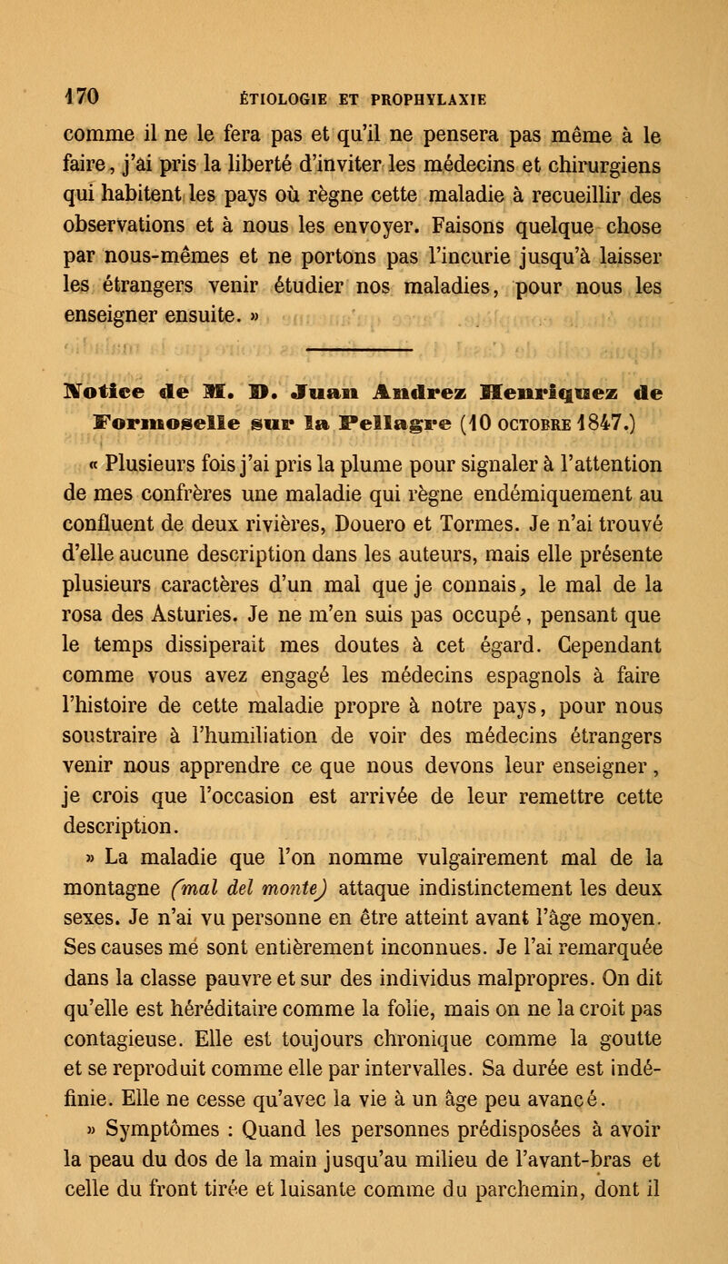 comme il ne le fera pas et qu'il ne pensera pas même à le faire, j'ai pris la liberté d'inviter les médecins et chirurgiens qui habitent les pays où règne cette maladie à recueillir des observations et à nous les envoyer. Faisons quelque chose par nous-mêmes et ne portons pas l'incurie jusqu'à laisser les étrangers venir étudier nos maladies, pour nous les enseigner ensuite. » Notice de M. D. Juan Andrez Heni'iqiaez de Formoselle sur la Pellagre (40 octobre 4847.) « Plusieurs fois j'ai pris la plume pour signaler à l'attention de mes confrères une maladie qui règne endémiquement au confluent de deux rivières, Douero et Tormes. Je n'ai trouvé d'elle aucune description dans les auteurs, mais elle présente plusieurs caractères d'un mal que je connais, le mal de la rosa des Asturies. Je ne m'en suis pas occupé, pensant que le temps dissiperait mes doutes à cet égard. Cependant comme vous avez engagé les médecins espagnols à faire l'histoire de cette maladie propre à notre pays, pour nous soustraire à l'humiliation de voir des médecins étrangers venir nous apprendre ce que nous devons leur enseigner, je crois que l'occasion est arrivée de leur remettre cette description. » La maladie que l'on nomme vulgairement mal de la montagne (mal del monte) attaque indistinctement les deux sexes. Je n'ai vu personne en être atteint avant l'âge moyen. Ses causes me sont entièrement inconnues. Je l'ai remarquée dans la classe pauvre et sur des individus malpropres. On dit qu'elle est héréditaire comme la folie, mais on ne la croit pas contagieuse. Elle est toujours chronique comme la goutte et se reproduit comme elle par intervalles. Sa durée est indé- finie. Elle ne cesse qu'avec la vie à un âge peu avancé. » Symptômes : Quand les personnes prédisposées à avoir la peau du dos de la main jusqu'au milieu de l'avant-bras et celle du front tirée et luisante comme du parchemin, dont il