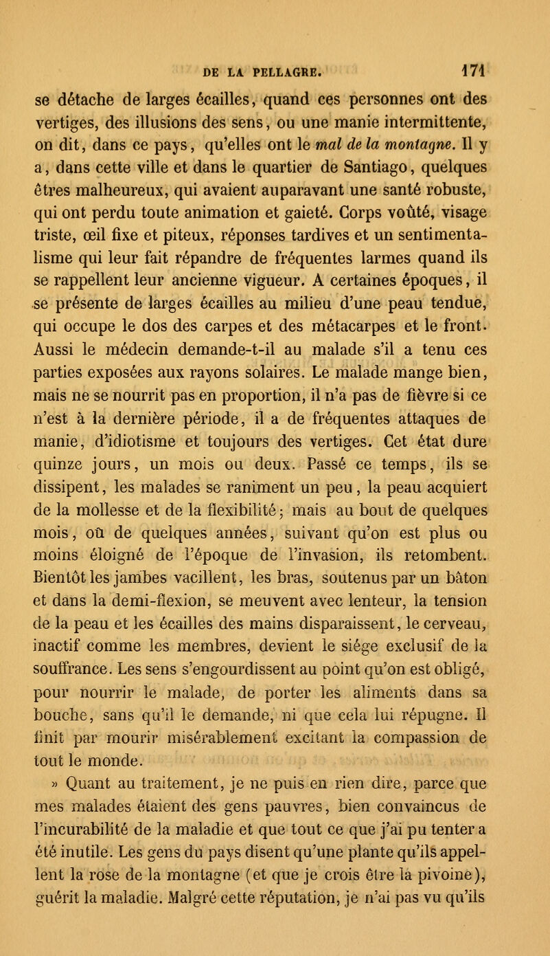 se détache de larges écailles, quand ces personnes ont des vertiges, des illusions des sens, ou une manie intermittente, on dit, dans ce pays, qu'elles ont le mal de la montagne. 11 y a, dans cette ville et dans le quartier de Santiago, quelques êtres malheureux, qui avaient auparavant une santé robuste, qui ont perdu toute animation et gaieté. Corps voûté, visage triste, œil fixe et piteux, réponses tardives et un sentimenta- lisme qui leur fait répandre de fréquentes larmes quand ils se rappellent leur ancienne vigueur. A certaines époques, il se présente de larges écailles au milieu d'une peau tendue, qui occupe le dos des carpes et des métacarpes et le front. Aussi le médecin demande-t-il au malade s'il a tenu ces parties exposées aux rayons solaires. Le malade mange bien, mais ne se nourrit pas en proportion, il n'a pas de fièvre si ce n'est à la dernière période, il a de fréquentes attaques de manie, d'idiotisme et toujours des vertiges. Cet état dure quinze jours, un mois ou deux. Passé ce temps, ils se dissipent, les malades se raniment un peu, la peau acquiert de la mollesse et de la flexibilité ; mais au bout de quelques mois, où de quelques années, suivant qu'on est plus ou moins éloigné de l'époque de l'invasion, ils retombent. Bientôt les jambes vacillent, les bras, soutenus par un bâton et dans la demi-fïexion, se meuvent avec lenteur, la tension de la peau et les écailles des mains disparaissent, le cerveau, inactif comme les membres, devient le siège exclusif de ia souffrance. Les sens s'engourdissent au point qu'on est obligé, pour nourrir le malade, de porter les aliments dans sa bouche, sans qu'il le demande, ni que cela lui répugne. Il finit par mourir misérablement excitant la compassion de tout le monde. » Quant au traitement, je ne puis en rien dire, parce que mes malades étaient des gens pauvres, bien convaincus de l'incurabilité de ia maladie et que tout ce que j'ai pu tenter a été inutile. Les gens du pays disent qu'une plante qu'ils appel- lent la rose de la montagne (et que je crois être la pivoine), guérit la maladie. Malgré cette réputation, je n'ai pas vu qu'ils