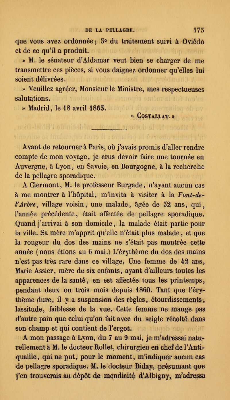 que vous avez ordonnée ; 5° du traitement suivi à Oviédo et de ce qu'il a produit. » M. le sénateur d'Aldamar veut bien se charger de me transmettre ces pièces, si vous daignez ordonner qu'elles lui soient délivrées. » Veuillez agréer, Monsieur le Ministre, mes respectueuses salutations. » Madrid, le 18 avril 4865. » COSTALLAT. » Avant de retourner à Paris, où j'avais promis d'aller rendre compte de mon voyage, je crus devoir faire une tournée en Auvergne, à Lyon, en Savoie, en Bourgogne, à la recherche de la pellagre sporadique. A Glermont, M. le professeur Burgade, n'ayant aucun cas à me montrer à l'hôpital, m'invita à visiter à la Font-de- VArbre, village voisin, une malade, âgée de 32 ans, qui, l'année précédente, était affectée de pellagre sporadique. Quand j'arrivai à son domicile, la malade était partie pour la ville. Sa mère m'apprit qu'elle n'était plus malade, et que la rougeur du dos des mains ne s'était pas montrée cette année (nous étions au 6 mai.) L'érythème du dos des mains n'est pas très rare dans ce village. Une femme de 42 ans, Marie Assier, mère de six enfants, ayant d'ailleurs toutes les apparences de la santé, en est affectée tous les printemps, pendant deux ou trois mois depuis 4860. Tant que l'éry- thème dure, il y a suspension des règles, étourdissements, lassitude, faiblesse de la vue. Cette femme ne mange pas d'autre pain que celui qu'on fait avec du seigle récolté dans son champ et qui contient de l'ergot. A mon passage à Lyon, du 7 au 9 mai, je m'adressai natu- rellement à M. le docteur Rollet, chirurgien en chef de l'Anti- quaille, qui ne put, pour le moment, m'indiquer aucun cas de pellagre sporadique. M. le docteur Riday, présumant que j'en trouverais au dépôt de mendicité d'Albigny, m'adressa