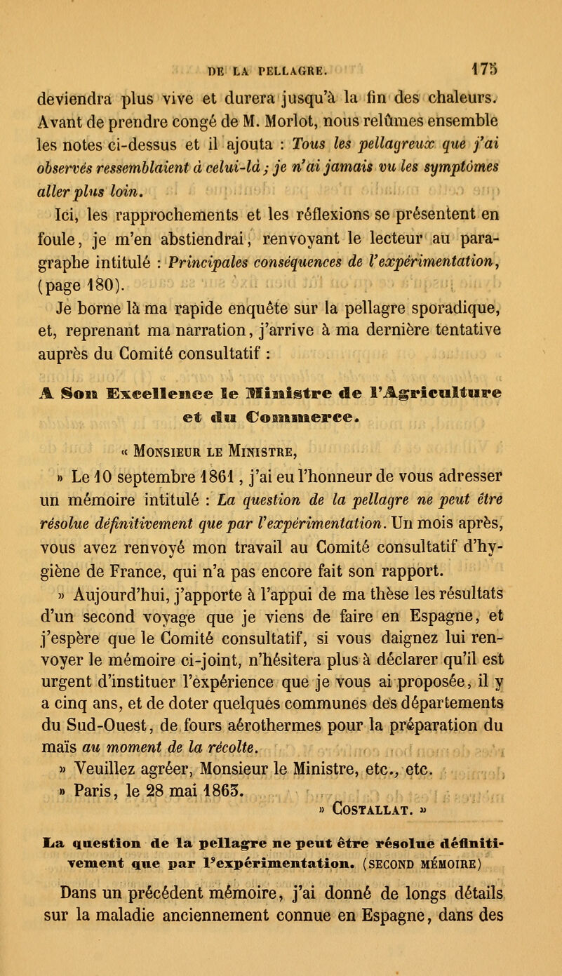 deviendra plus vive et durera jusqu'à la lin des chaleurs. Avant de prendre congé de M. Morlot, nous relûmes ensemble les notes ci-dessus et il ajouta : Tous les pellagreux que j'ai observés ressemblaient à celui-là; je n'ai jamais m les symptômes aller plus loin. Ici, les rapprochements et les réflexions se présentent en foule, je m'en abstiendrai, renvoyant le lecteur au para- graphe intitulé : Principales conséquences de l'expérimentation, (page 480). Je borne là ma rapide enquête sur la pellagre sporadique, et, reprenant ma narration, j'arrive à ma dernière tentative auprès du Comité consultatif : A Soi* Excellence le Miaiistre de l'Agriculture et élu Commerce. <c Monsieur le Ministre, » Le 40 septembre 4861, j'ai eu l'honneur de vous adresser un mémoire intitulé : La question de la pellagre ne peut être résolue définitivement que par Vexpérimentation. Un mois après, vous avez renvoyé mon travail au Comité consultatif d'hy- giène de France, qui n'a pas encore fait son rapport. » Aujourd'hui, j'apporte à l'appui de ma thèse les résultats d'un second voyage que je viens de faire en Espagne, et j'espère que le Comité consultatif, si vous daignez lui ren- voyer le mémoire ci-joint, n'hésitera plus à déclarer qu'il est urgent d'instituer l'expérience que je vous ai proposée, il y a cinq ans, et de doter quelques communes des départements du Sud-Ouest, de fours aérothermes pour la préparation du maïs au moment de la récolte. » Veuillez agréer, Monsieur le Ministre, etc./ etc. » Paris, le 28 mai 4865. » COSTALLAT. » lia question de la pellagre ne peut être résolue définiti- vement que par l'expérimentation. (SECOND MÉMOIRE) Dans un précédent mémoire, j'ai donné de longs détails sur la maladie anciennement connue en Espagne, dans des