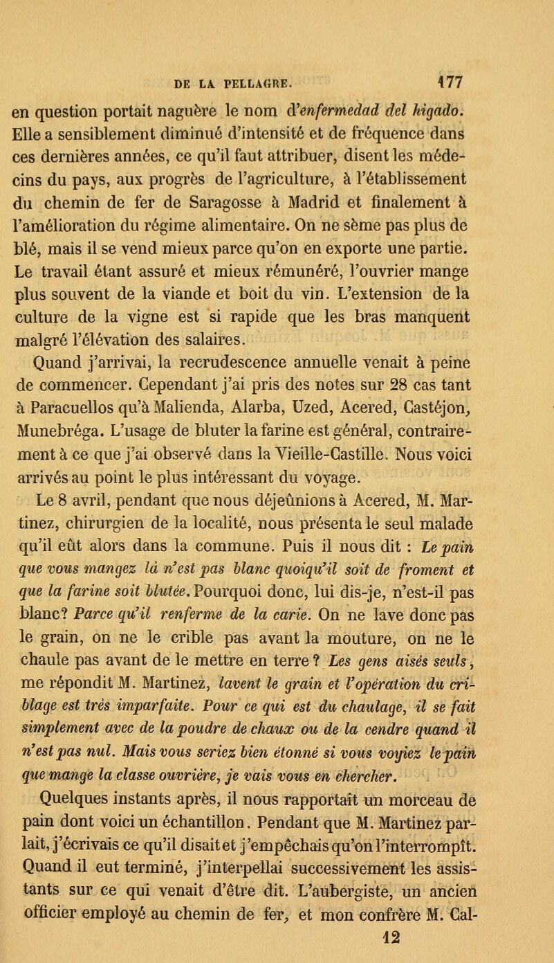 en question portait naguère le nom d'enfermedad del higado. Elle a sensiblement diminué d'intensité et de fréquence dans ces dernières années, ce qu'il faut attribuer, disent les méde- cins du pays, aux progrès de l'agriculture, à l'établissement du chemin de fer de Saragosse à Madrid et finalement à l'amélioration du régime alimentaire. On ne sème pas plus de blé, mais il se vend mieux parce qu'on en exporte une partie. Le travail étant assuré et mieux rémunéré, l'ouvrier mange plus souvent de la viande et boit du vin. L'extension de la culture de la vigne est si rapide que les bras manquent malgré l'élévation des salaires. Quand j'arrivai, la recrudescence annuelle venait à peine de commencer. Gependant j'ai pris des notes sur 28 cas tant à Paracuellos qu'à Malienda, Alarba, Uzed, Acered, Castéjon, Munebréga. L'usage de bluter la farine est général, contraire- ment à ce que j'ai observé dans la Vieille-Castille. Nous voici arrivés au point le plus intéressant du voyage. Le 8 avril, pendant que nous déjeûnions à Acered, M. Mar- tinez, chirurgien de la localité, nous présenta le seul malade qu'il eût alors dans la commune. Puis il nous dit : Le pain que vous mangez là n'est pas blanc quoiqu'il soit de froment et que la farine soit blutée. Pourquoi donc, lui dis-je, n'est-il pas blanc? Parce qu'il renferme de la carie. On ne lave donc pas le grain, on ne le crible pas avant la mouture, on ne le chaule pas avant de le mettre en terre ? Les gens aisés seuls, me répondit M. Martinez, lavent le grain et l'opération du cri- blage est très imparfaite. Pour ce qui est du chaulage, il se fait simplement avec de la poudre de chaux ou de la cendre quand il n'est pas nul. Mais vous seriez bien étonné si vous voyiez le pain que mange la classe ouvrière, je vais vous en chercher. Quelques instants après, il nous rapportait un morceau de pain dont voici un échantillon. Pendant que M. Martinez par- lait, j'écrivais ce qu'il disaitet j'empêchais qu'on l'interrompît. Quand il eut terminé, j'interpellai successivement les assis- tants sur ce qui venait d'être dit. L'aubergiste, un ancien officier employé au chemin de fer, et mon confrère M. Gal- 12