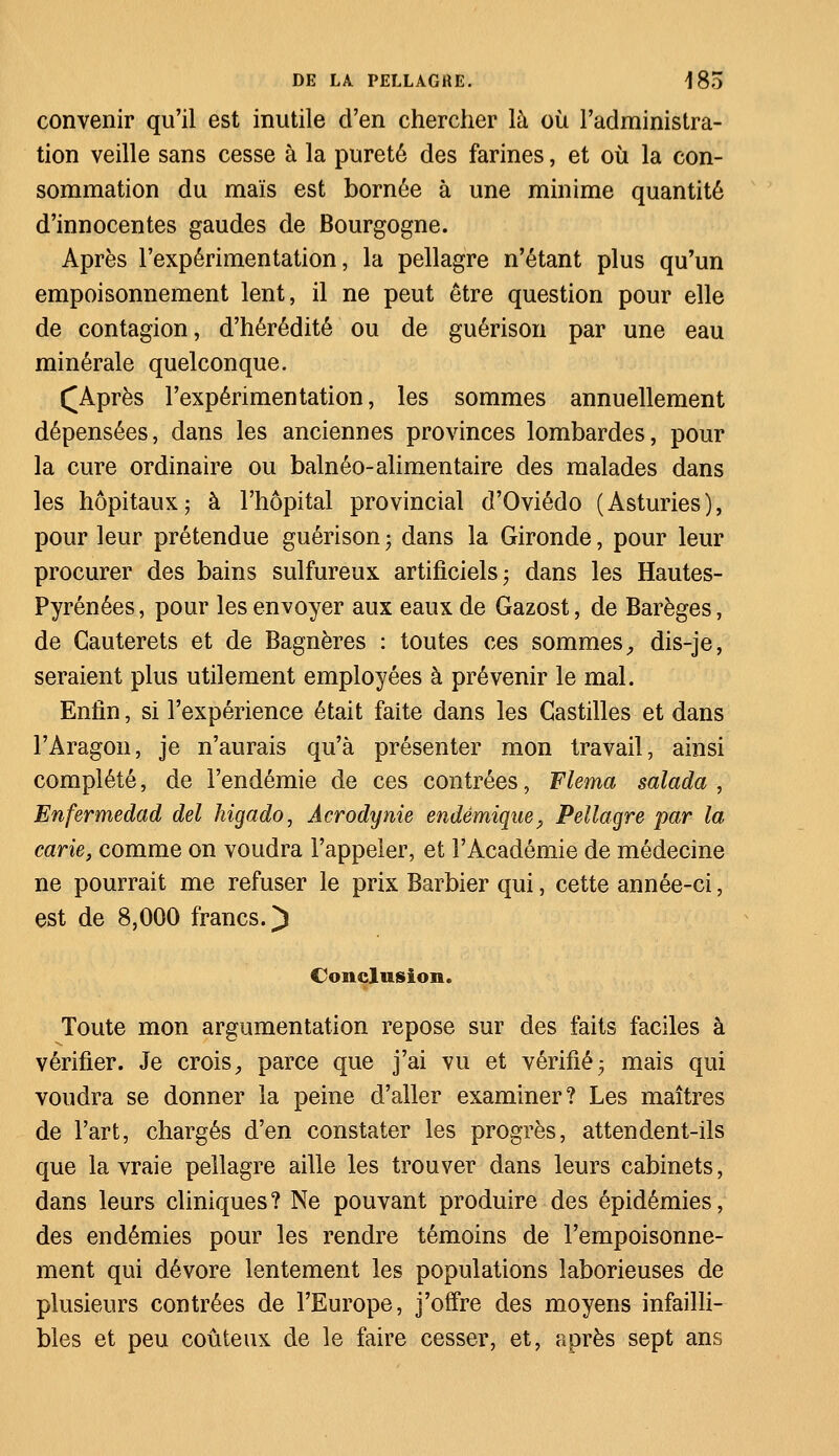 convenir qu'il est inutile d'en chercher là où l'administra- tion veille sans cesse à la pureté des farines, et où la con- sommation du maïs est bornée à une minime quantité d'innocentes gaudes de Bourgogne. Après l'expérimentation, la pellagre n'étant plus qu'un empoisonnement lent, il ne peut être question pour elle de contagion, d'hérédité ou de guérison par une eau minérale quelconque. ([Après l'expérimentation, les sommes annuellement dépensées, dans les anciennes provinces lombardes, pour la cure ordinaire ou balnéo-alimentaire des malades dans les hôpitaux; à l'hôpital provincial d'Oviédo (Asturies), pour leur prétendue guérison ; dans la Gironde, pour leur procurer des bains sulfureux artificiels; dans les Hautes- Pyrénées , pour les envoyer aux eaux de Gazost, de Barèges, de Cauterets et de Bagnères : toutes ces sommes, dis-je, seraient plus utilement employées à prévenir le mal. Enfin, si l'expérience était faite dans les Gastilles et dans l'Aragon, je n'aurais qu'à présenter mon travail, ainsi complété, de l'endémie de ces contrées, Flema salada , Enfermedad del higado, Acrodynie endémique, Pellagre par la carie, comme on voudra l'appeler, et l'Académie de médecine ne pourrait me refuser le prix Barbier qui, cette année-ci, est de 8,000 francs.) Conclusion. Toute mon argumentation repose sur des faits faciles à vérifier. Je crois, parce que j'ai vu et vérifié; mais qui voudra se donner la peine d'aller examiner? Les maîtres de l'art, chargés d'en constater les progrès, attendent-ils que la vraie pellagre aille les trouver dans leurs cabinets, dans leurs cliniques? Ne pouvant produire des épidémies, des endémies pour les rendre témoins de l'empoisonne- ment qui dévore lentement les populations laborieuses de plusieurs contrées de l'Europe, j'offre des moyens infailli- bles et peu coûteux de le faire cesser, et, après sept ans