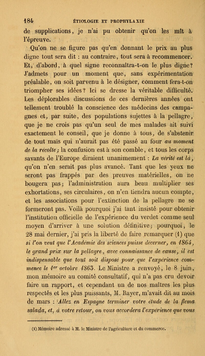 de supplications, je n'ai pu obtenir qu'on les mît à l'épreuve. Qu'on ne se figure pas qu'en donnant le prix au plus digne tout sera dit : au contraire, tout sera à recommencer. Et, d'abord, à quel signe reconnaîtra-t-on le plus digne? J'admets pour un moment que, sans expérimentation préalable, on soit parvenu à le désigner, comment fera-t-on triompher ses idées? Ici se dresse la véritable difficulté. Les déplorables discussions de ces dernières années ont tellement troublé la conscience des médecins des campa- gnes et, par suite, des populations sujettes à la pellagre, que je ne crois pas qu'un seul de mes malades ait suivi exactement le conseil, que je donne à tous, de s'abstenir de tout maïs qui n'aurait pas été passé au four au moment de la récolte; la confusion esta son comble, et tous les corps savants de l'Europe diraient unanimement : La vérité est là, qu'on n'en serait pas plus avancé. Tant que les yeux ne seront pas frappés par des preuves matérielles, on ne bougera pas; l'administration aura beau multiplier ses exhortations, ses circulaires, on n'en tiendra aucun compte, et les associations pour l'extinction de la pellagre ne se formeront pas. Voilà pourquoi j'ai tant insisté pour obtenir l'institution officielle de l'expérience du verdet comme seul moyen d'arriver à une solution définitive; pourquoi, le 28 mai dernier, j'ai pris la liberté de faire remarquer (4) que si Von veut que V Académie des sciences puisse décerner, en 4866, le grand prix sur la pellagre, avec connaissance de cause, il est indispensable que tout soit disposé pour que Vexpérience com- mence le 4er octobre 7865. Le Ministre a renvoyé, le 8 juin, mon mémoire au comité consultatif, qui n'a pas cru devoir faire un rapport, et cependant un de nos maîtres les plus respectés et les plus puissants, M. Rayer, m'avait dit au mois de mars : 'Allez en Espagne terminer votre étude de la flema salada, et, à votre retour, on vous accordera Vexpérience que vous (l) Mémoire adressé à M. le Ministre de l'agriculture et du commerce.