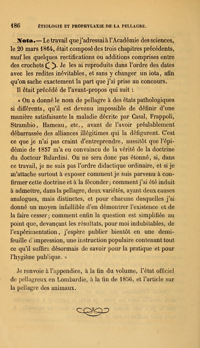 Nota.— Le travail que j'adressai à l'Académie des sciences, le 20 mars 1864, était composé des trois chapitres précédents, sauf les quelques rectifications ou additions comprises entre des crochets £ ). Je les ai reproduits dans l'ordre des dates avec les redites inévitables, et sans y changer un iota, afin qu'on sache exactement la part que j'ai prise au concours. Il était précédé de l'avant-propos qui suit : « On a donné le nom de pellagre à des états pathologiques si différents, qu'il est devenu impossible de définir d'une manière satisfaisante la maladie décrite par Casai, Frappoli, Strambio, Hameau, etc., avant de l'avoir préalablement débarrassée des alliances illégitimes qui la défigurent. C'est ce que je n'ai pas craint d'entreprendre, aussitôt que l'épi- démie de 4857 m'a eu convaincu de la vérité de la doctrine du docteur Balardini. On ne sera donc pas étonné, si, dans ce travail, je ne suis pas l'ordre didactique ordinaire, et si je m'attache surtout à exposer comment je suis parvenu à con- firmer cette doctrine et à la féconder; comment j'ai été induit à admettre, dans la pellagre, deux variétés, ayant deux causes analogues, mais distinctes, et pour chacune desquelles j'ai donné un moyen infaillible d'en démontrer l'existence et de la faire cesser ; comment enfin la question est simplifiée au point que, devançant les résultats, pour moi indubitables, de l'expérimentation, j'espère publier bientôt en une demi- feuille d impression, une instruction populaire contenant tout ce qu'il suffira désormais de savoir pour la pratique et pour l'hygiène publique. » Je renvoie à l'appendice, à la fin du volume, l'état officiel de pellagreux en Lombardie, à la fin de 4856, et l'article sur la pellagre des animaux. ci^9^