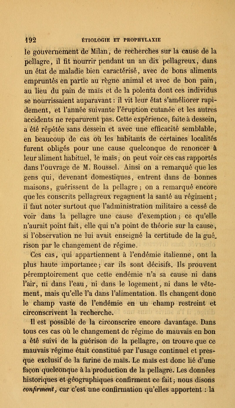 le gouvernement de Milan, de recherches sur la cause de la pellagre, il fit nourrir pendant un an dix pellagreux, dans un état de maladie bien caractérisé, avec de bons aliments empruntés en partie au règne animal et avec de bon pain, au lieu du pain de maïs et de la polenta dont ces individus se nourrissaient auparavant : il vit leur état s'améliorer rapi- dement, et l'année suivante l'éruption cutanée et les autres accidents ne reparurent pas. Cette expérience, faite à dessein, a été répétée sans dessein et avec une efficacité semblable, en beaucoup de cas où les habitants de certaines localités furent obligés pour une cause quelconque de renoncer à leur aliment habituel, le maïs • on peut voir ces cas rapportés dans l'ouvrage de M. Roussel. Ainsi on a remarqué que les gens qui, devenant domestiques, entrent dans de bonnes maisons, guérissent de la pellagre ; on a remarqué encore que les conscrits pellagreux regagnent la santé au régiment ; il faut noter surtout que l'administration militaire a cessé de voir dans la pellagre une cause d'exemption ; ce qu'elle n'aurait point fait, elle qui n'a point de théorie sur la cause, si l'observation ne lui avait enseigné la certitude de la gué., rison par le changement de régime. Ces cas, qui appartiennent à l'endémie italienne, ont la plus haute importance \ car ils sont décisifs. Ils prouvent péremptoirement que cette endémie n'a sa cause ni dans l'air, ni dans l'eau, ni dans le logement, ni dans le vête- ment, mais qu'elle l'a dans l'alimentation. Ils changent donc le champ vaste de l'endémie en un champ restreint et circonscrivent la recherche. Il est possible de la circonscrire encore davantage. Dans tous ces cas où le changement de régime de mauvais en bon a été suivi de la guérison de la pellagre, on trouve que ce mauvais régime était constitué par l'usage continuel et pres- que exclusif de la farine de maïs. Le maïs est donc lié d'une façon quelconque à la production de la pellagre. Les données historiques et géographiques confirment ce fait ; nous disons confirment, car c'est une confirmation qu'elles apportent : la