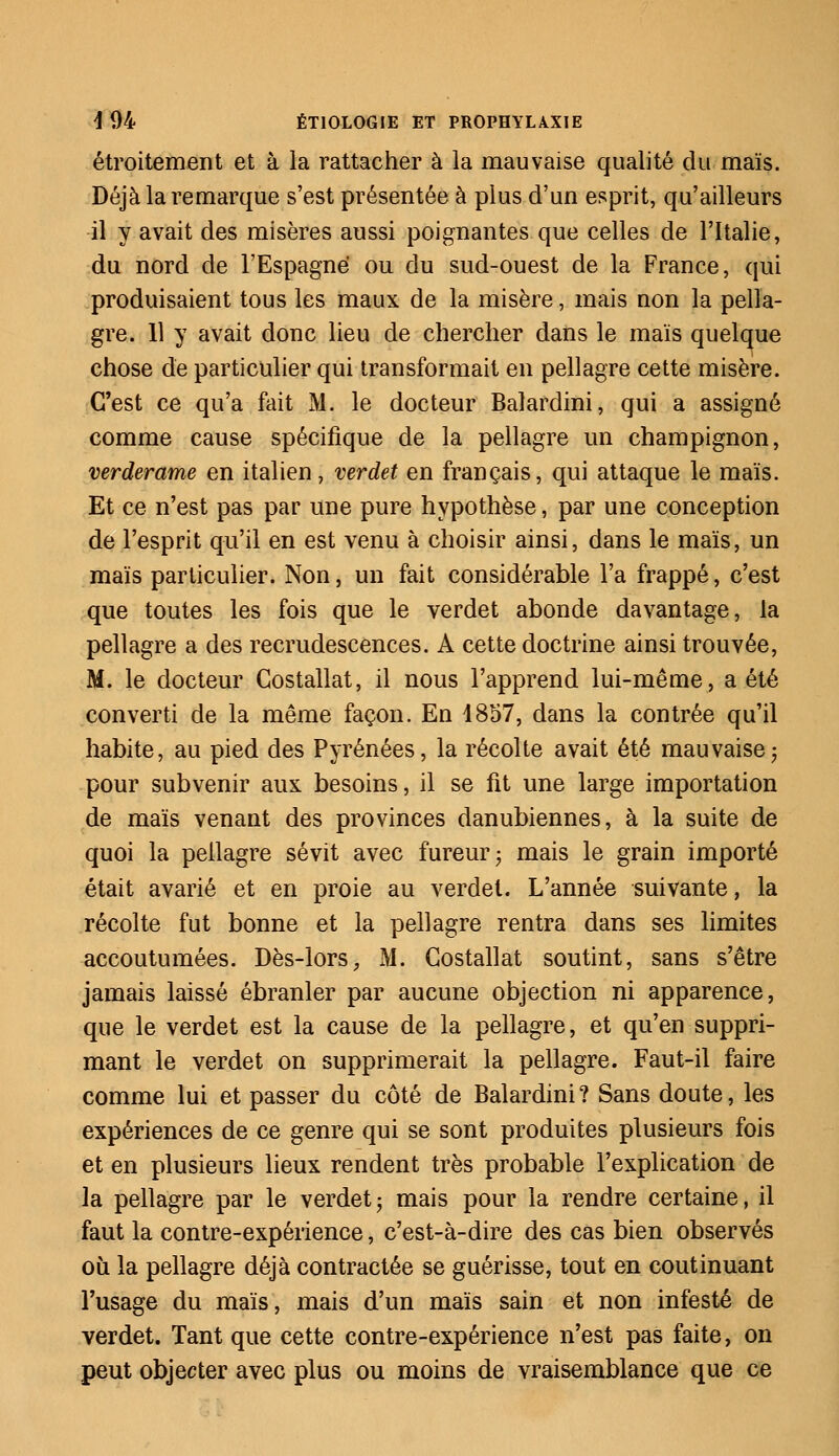 étroitement et à la rattacher à la mauvaise qualité du maïs. Déjà la remarque s'est présentée à plus d'un esprit, qu'ailleurs il y avait des misères aussi poignantes que celles de l'Italie, du nord de l'Espagne ou du sud-ouest de la France, qui produisaient tous les maux de la misère, mais non la pella- gre. 11 y avait donc lieu de chercher dans le maïs quelque chose de particulier qui transformait en pellagre cette misère. C'est ce qu'a fait M. le docteur Balardini, qui a assigné comme cause spécifique de la pellagre un champignon, verderame en italien, verdet en français, qui attaque le maïs. Et ce n'est pas par une pure hypothèse, par une conception de l'esprit qu'il en est venu à choisir ainsi, dans le maïs, un maïs particulier. Non, un fait considérable l'a frappé, c'est que toutes les fois que le verdet abonde davantage, la pellagre a des recrudescences. A cette doctrine ainsi trouvée, M. le docteur Gostallat, il nous l'apprend lui-même, a été converti de la même façon. En 1857, dans la contrée qu'il habite, au pied des Pyrénées, la récolte avait été mauvaise ; pour subvenir aux besoins, il se fit une large importation de maïs venant des provinces danubiennes, à la suite de quoi la pellagre sévit avec fureur; mais le grain importé était avarié et en proie au verdet. L'année suivante, la récolte fut bonne et la pellagre rentra dans ses limites accoutumées. Dès-lors, M. Gostallat soutint, sans s'être jamais laissé ébranler par aucune objection ni apparence, que le verdet est la cause de la pellagre, et qu'en suppri- mant le verdet on supprimerait la pellagre. Faut-il faire comme lui et passer du côté de Balardini? Sans doute, les expériences de ce genre qui se sont produites plusieurs fois et en plusieurs lieux rendent très probable l'explication de la pellagre par le verdet ; mais pour la rendre certaine, il faut la contre-expérience, c'est-à-dire des cas bien observés où la pellagre déjà contractée se guérisse, tout en coutinuant l'usage du maïs, mais d'un maïs sain et non infesté de verdet. Tant que cette contre-expérience n'est pas faite, on peut objecter avec plus ou moins de vraisemblance que ce